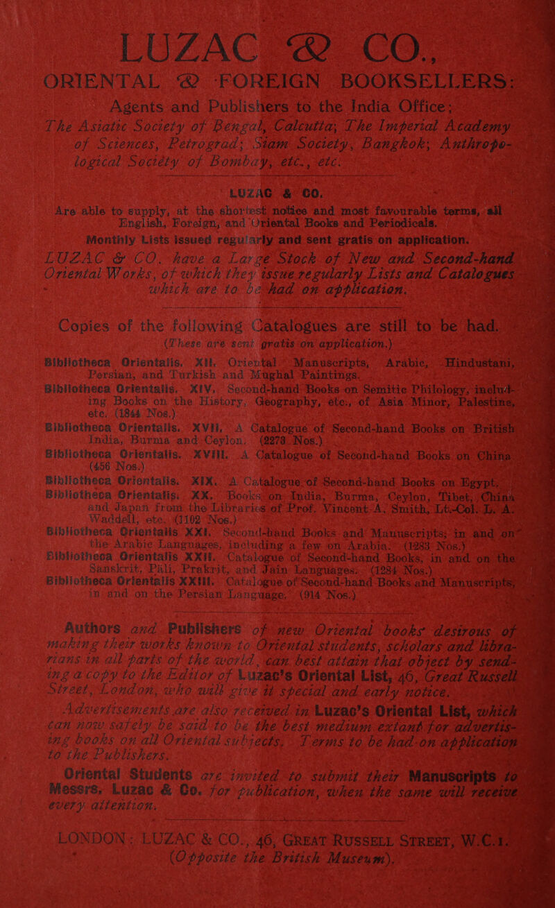 LUZACR@ CO. ORIENTAL 2 FOREIGN BOOKSELL ERS: Agents and Publishers to the India Office: i he Asiatte Society of Bengal, Calcutta, The Imperial Academy = : of Sciences, Petrograd: Siam Society, Bangkok: dade : 2 logical Society of Bombay, etc. etc: 4 LUZAG &amp; GO. Are able to supply, at the shortest notiee and most favourable terms, ae English, Foreign, and Oriental Books and Periodicals. Monthiy Lists issued reguiarly and sent gratis on application. ier LUZAC &amp; CO, have a Large Stock of New and Second-hand Chena Works, of which they tssuereguiarly Lists and C. atl i which are to be had on application. : - Copies of the following CRedeane. are still to be had. (These are sent gratis:on application.) Bibliotheca. Orientalis, Xt. Orierital “Manuscripts, ~- Arabic; Hingaae Persian, and Turkish and Mughal Paintmes. as Bibliotheca Orientaiis. XIV. Second-hand- Books on Semitic Philology, inelud- ing Books on the History, Geography, éte., of Asia Minor, Palestine, — ete. (1844 Nos.) Bibliotheca Orientalis. XVH, A Catalogue of Serena dend Books on | British india, Burma and-Ceylon, (278 Nos.) ene 8 oe AVUL A Catalogue: of Seeond- hand Books on China : 456 Nos.) aE Bibliotheca Orientalis. XIX. A Catalogue of Secotd-hand Books on Hgypt, Bibliotheca Grientalis, XX. Books on: India, Burma, Ceylon, Tibet, ‘Chink i and Japan from the Libraries ef Prof. Vincent-A. Smith, Lt: ol. TD. ‘as +o Waddell; ete. (1102 Noe.) Bibliotheca Orientalis XXL Second-hand Books. and: Manuscripts; im and ‘on? the Arabic Languages, including a few on Arabia! (1283 Nos.) ye Bibliotheca Orientalis XXii. Catalogue of Second-hand Books; in and on tase ; Sanskrit, Pali, Pratrit, and Jain Languages: (1284 Nos.) cee Bibliotheca Orientalis XXII. Catalogue of Second: hand- Books and Mamuserinfe in and on-the Persian ae (914 Nos.) iti Authors and Publishers a REW © irene le desirous ope a making ther works known to Ortental students, scholars and libra- ‘ : rians tn ail paris of the world. can. best atta that object by send- img acopy to the Editor of Luzas's Oriental List, 46, Great ee Siveet, London, who will give special and early notece. ee Advertisements are also recetued in Luzae’s Oriental List, wht can now safely be said to be the best medium: extant for advertis-— ing books on all Oriental subjects. Terms to be had-on Beasts e to the Publishers. | Oriental Students ave invited to. submit their Manusoripts to Messrs, Luzac &amp; Co. for ¢ublication, when the same will receive EvVETY airention, Sa nS LONDON: LUZAC &amp; CO.,. 46; GREAT RUSSELL STREET, 1 WG fe : (Opposite the British Museum),