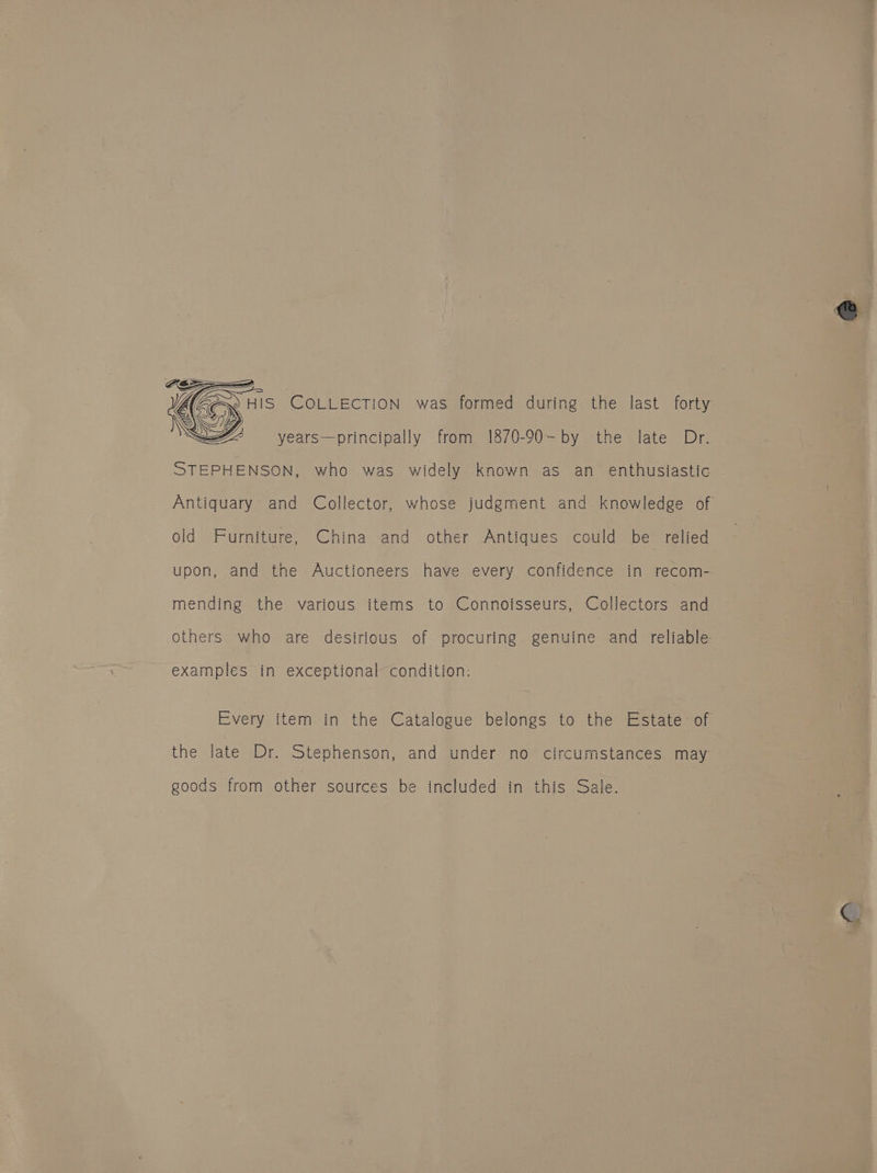 FESS op SZ syears—principally from 1870-90-by the late Dr. STEPHENSON, who was widely known as an enthusiastic old Furniture, China and other Antiques could be relied upon, and the Auctioneers have every confidence in recom- mending the various items to Connoisseurs, Collectors and others who are desirious of procuring genuine and reliable examples in exceptional condition: Every item in the Catalogue belongs to the Estate: of the late Dr. Stephenson, and under no circumstances may goods from other sources be included in this Sale.