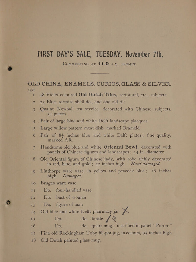 FIRST DAY'S SALE, TUESDAY, November 7th, CoMMENCING AT 44-Q0 A.M. PROMPT. OLD CHINA, ENAMELS, CURIOS, GLASS &amp; SILVER. LOT | 1 48 Violet coloured Old Dutch Tiles, scriptural, etc., subjects 2 23 Blue, tortoise shell do., and one old tile 3 Quaint Newhall tea service, decorated with Chinese subjects, 31 pieces 4 . Pair of large blue and white Delft landscape placques Large willow pattern meat dish, marked Brameld ON OTL Pair of 84 inches blue and white Delft plates; fine quality, marked AR. + Handsome old blue and white Oriental Bowl, decorated with panels of Chinese figures and landscapes; 14 in. diameter. 8 Old Oriental figure of Chinese’ lady, with robe richly decorated in red, blue, and gold; 22 inches high. Head damaged. 9 Linthorpe ware vase, in yellow and peacock blue; 26 inches high. Damaged. 10 Bruges ware vase II Do. foieuendied vase = Do. bust of woman 9 ee Do. figure of man 14 Old blue and white Delft pharmacy jar Xx Is Do. do. bottle th 6) 16 Do. do. quart mug ; inscribed in panel ‘Porter ” 17 Fine old Rockingham Toby fill-pot jug, in colours, 93 inches high 18 Old Dutch painted glass mug.