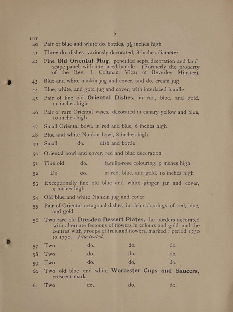 a) , Three do. dishes, variously decorated, 8 inches diameter Fine Old Oriental Mug, pencilled sepia decoration and land- scape panel, with interlaced handle. (Formerly the property of the Rev. J. Coltman, Vicar of Beverley Minster), Blue and white nankin jug and cover, and do. cream jug Blue, white, and gold jug and cover, with interlaced handle Pair of fine old Oriental Dishes, in red, blue, and gold, Pair of rare Oriental vases, decorated in canary yellow and blue, Blue and white Nankin bowl, 8 inches high Small do. dish and bottle Oriental bowl and cover, red and blue decoration Fine old do. famille-rose colouring, 9 inches high Exceptionally fine old blue and white ginger jar and. cover, 9 inches high Old blue and white Nankin jug and cover Pair of Oriental octagonal dishes, in rich colourings of red, blue, and gold Two rare old Dresden Dessert Pilates, the borders decorated with alternate festoons of flowers in colours and gold, and the centres with groups of fruit and flowers, marked ; period 1730 to 1770. Lllustrated. Two do. Gow do. Two do. do. do. Two do. do. do. Two old blue and white Worcester Cups and Saucers, crescent mark Two do. do. do.