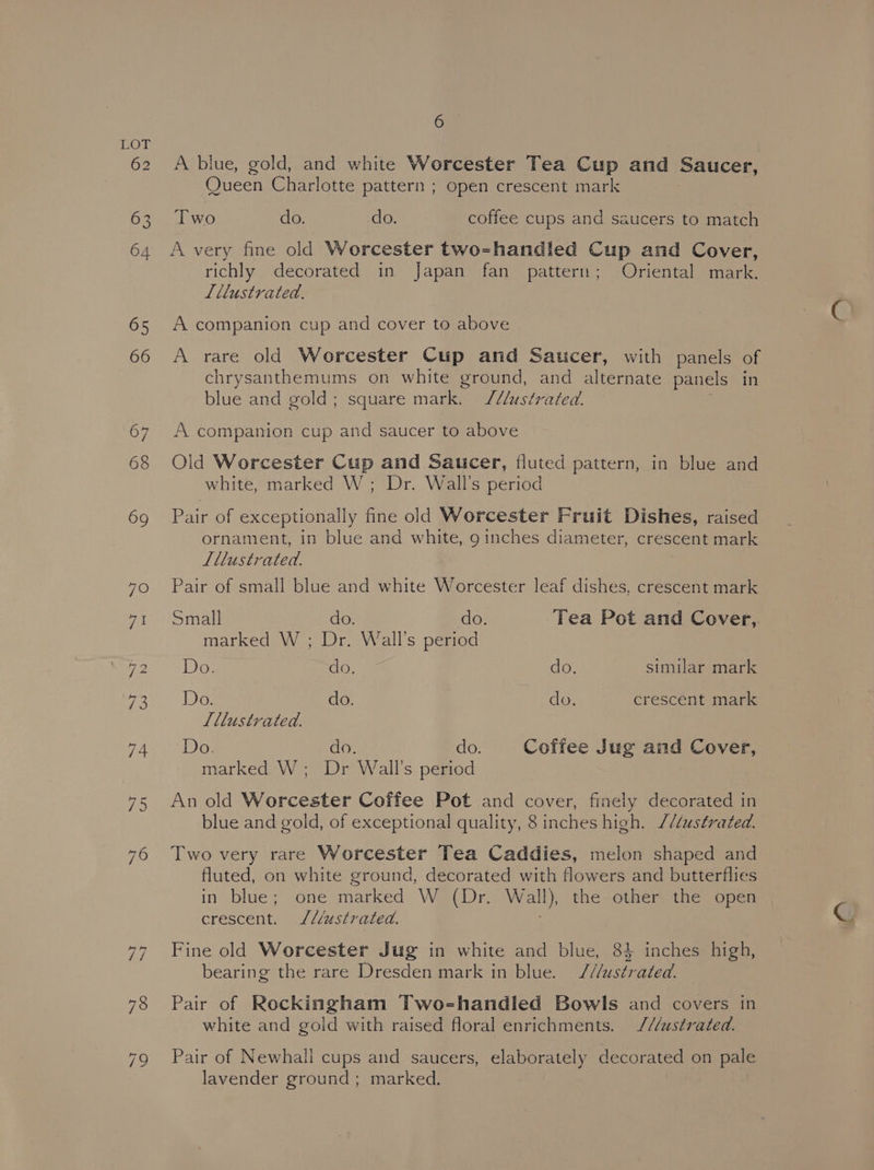 A blue, gold, and white Worcester Tea Cup and Saucer, Queen Charlotte pattern ; open crescent mark Two do. do. coffee cups and saucers to match A very fine old Worcester two=-handled Cup and Cover, richly decorated in Japan fan pattern; Oriental mark. Lllustrated. A companion cup and cover to above A rare old Worcester Cup and Saucer, with panels of chrysanthemums on white ground, and alternate panels in blue and gold; square mark. J/U/ustrated. A companion cup and saucer to above Old Worcester Cup and Saucer, fluted pattern, in blue and white, marked W; Dr. Wall's period Pair of exceptionally fine old Worcester Fruit Dishes, raised ornament, in blue and white, 9 inches diameter, crescent mark Lllustrated. Pair of small blue and white Worcester leaf dishes, crescent mark Small do. do. Tea Pot and Cover,. marked W ; Dr. Wall's period DE do. do. similar mark Do. do. do. crescent mark Tllustrated. Do. do. do. Coffee Jug and Cover, marked W; Dr Wall's period An old Worcester Coffee Pot and cover, finely decorated in blue and gold, of exceptional quality, 8 inches high. //éustrated. Two very rare Worcester Tea Caddies, melon shaped and fluted, on white ground, decorated with flowers and butterflies in blue; one marked W (Dr. Wall), the other the open crescent. J///ustrated. Fine old Worcester Jug in white and blue, 84 inches high, bearing the rare Dresden mark in blue. //ustrated. Pair of Rockingham Two-handled Bowls and covers in white and gold with raised floral enrichments. ///ustrated. Pair of Newhall cups and saucers, elaborately decorated on pale lavender ground; marked.