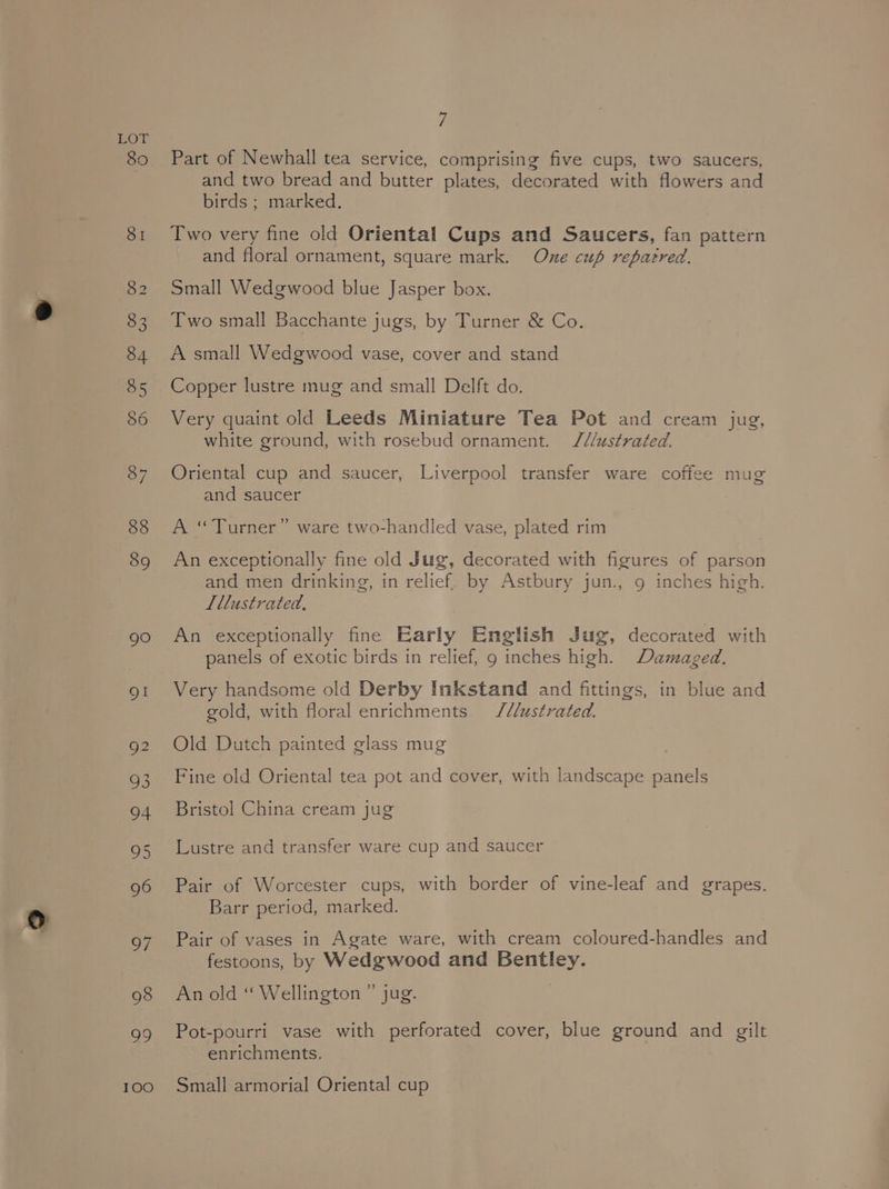 100 7 Part of Newhall tea service, comprising five cups, two saucers, and two bread and butter plates, decorated with flowers and birds ; marked. Two very fine old Oriental Cups and Saucers, fan pattern and floral ornament, square mark. One cup repatred. Small Wedgwood blue Jasper box. Two small Bacchante jugs, by Turner &amp; Co. A small Wedgwood vase, cover and stand Copper lustre mug and small Delft do. Very quaint old Leeds Miniature Tea Pot and cream jug, white ground, with rosebud ornament. J///ustrated. Oriental cup and saucer, Liverpool transfer ware coffee mug and saucer A “Turner” ware two-handled vase, plated rim An exceptionally fine old Jug, decorated with figures of parson and men drinking, in relief. by Astbury jun., 9 inches high. Lllustrated., An exceptionally fine Early English Jug, decorated with panels of exotic birds in relief, 9g inches high. Damaged. Very handsome old Derby Inkstand and fittings, in blue and gold, with floral enrichments. JS/lustrated. Old Dutch painted glass mug Fine old Oriental tea pot and cover, with landscape panels Bristol China cream jug Lustre and transfer ware cup and saucer Pair of Worcester cups, with border of vine-leaf and grapes. Barr period, marked. Pair of vases in Agate ware, with cream coloured-handles and festoons, by Wedgwood and Bentley. An old “ Wellington ” jug. Pot-pourri vase with perforated cover, blue ground and gilt enrichments. Small armorial Oriental cup