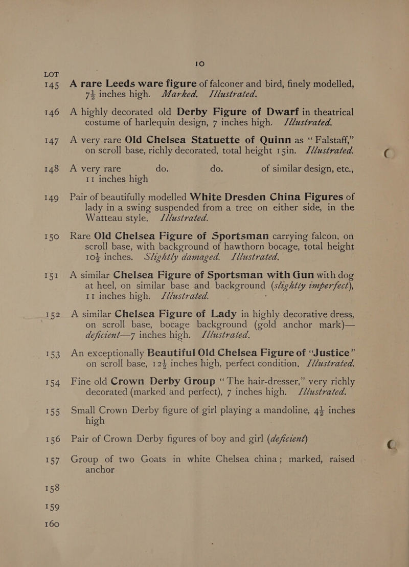 145 146 147 148 149 150 I51 152 153 154 155 156 157 158 159 160 10 A rare Leeds ware figure of falconer and bird, finely modelled, 74, inches high. Marked. Jllustrated. A highly decorated old Derby Figure of Dwarf in theatrical costume of harlequin design, 7 inches high. J/ustrated. A very rare Old Chelsea Statuette of Quinn as “ Falstaff,” on scroll base, richly decorated, total height 15in. J/ustrated. A very rare do. do. of similar design, etc., 11 inches high Pair of beautifully modelled White Dresden China Figures of lady in a swing suspended from a tree on either side, in the Watteau style. ///ustrated. Rare Old Chelsea Figure of Sportsman carrying falcon, on scroll base, with background of hawthorn bocage, total height 10% inches. Sézghtly damaged. Lllustrated. A similar Chelsea Figure of Sportsman with Gun with dog -at heel, on similar base and ene eae (slightly tmperfect), 11 inches high. J/l/ustrated. A similar Chelsea Figure of Lady in highly decorative dress, on scroll base, bocage background (gold anchor mark)— defurent—7 inches high. /dustrated. An exceptionally Beautiful Old Chelsea Figure of “Justice” on scroll base, 124 inches high, perfect condition. ///ustrated. Fine old Crown Derby Group “The hair-dresser,” very richly decorated (marked and perfect), 7 inches high. /2/ustrated. Small Crown Derby figure of girl playing a mandoline, 44 inches high Pair of Crown Derby figures of boy and girl (deficzent) Group of two Goats in white Chelsea china; marked, raised anchor
