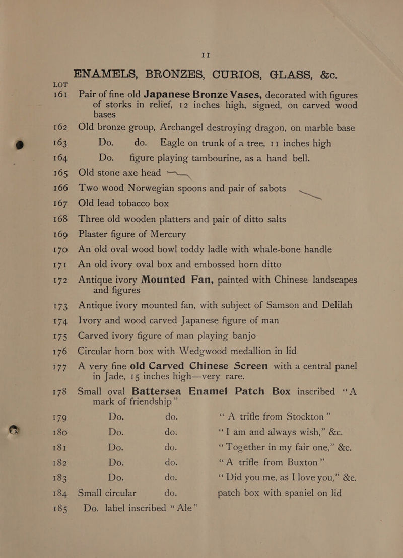 ENAMELS, BRONZES, CURIOS, GLASS, &amp;c. LOT 161 Pair of fine old Japanese Bronze Vases, decorated with figures of storks in relief, 12 inches high, signed, on carved wood bases 162 Old bronze group, Archangel destroying dragon, on marble base 163 Do. do, Eagle on trunk of a tree, 11 inches high 164 Do. figure playing tambourine, as a hand bell. 165 Old’stone axe head —-_, 166 ‘Two wood Norwegian spoons and pair of sabots 167 Old lead tobacco box 168 Three old wooden platters and pair of ditto salts eee 169 Plaster figure of Mercury 170 An old oval wood bowl toddy ladle with whale-bone handle 171 An old ivory oval box and embossed horn ditto 172 Antique ivory Mounted Fan, painted with Chinese landscapes and figures 173 Antique ivory mounted fan, with subject of Samson and Delilah 174 Ivory and wood carved Japanese figure of man 175 Carved ivory figure of man playing banjo 176 Circular horn box with Wedgwood medallion in lid 177 A very fine old Carved Chinese Screen with a central panel in Jade, 15 inches high—very rare. 178 Small oval Battersea Enamel Patch Box inscribed “A mark of friendship ” 179 Do. do. “A trifle from Stockton ” 180 Do. do. ‘Tam and always wish,” &amp;c. 181 Do. do. “Together in my fair one,” &amp;c. 182 Do. do. “A trifle from Buxton” 183 Do. do. “Did you me, as I love you,” &amp;c. 184 Small circular do. patch box with spaniel on lid 165 Wo. label inscribed “ Ale”