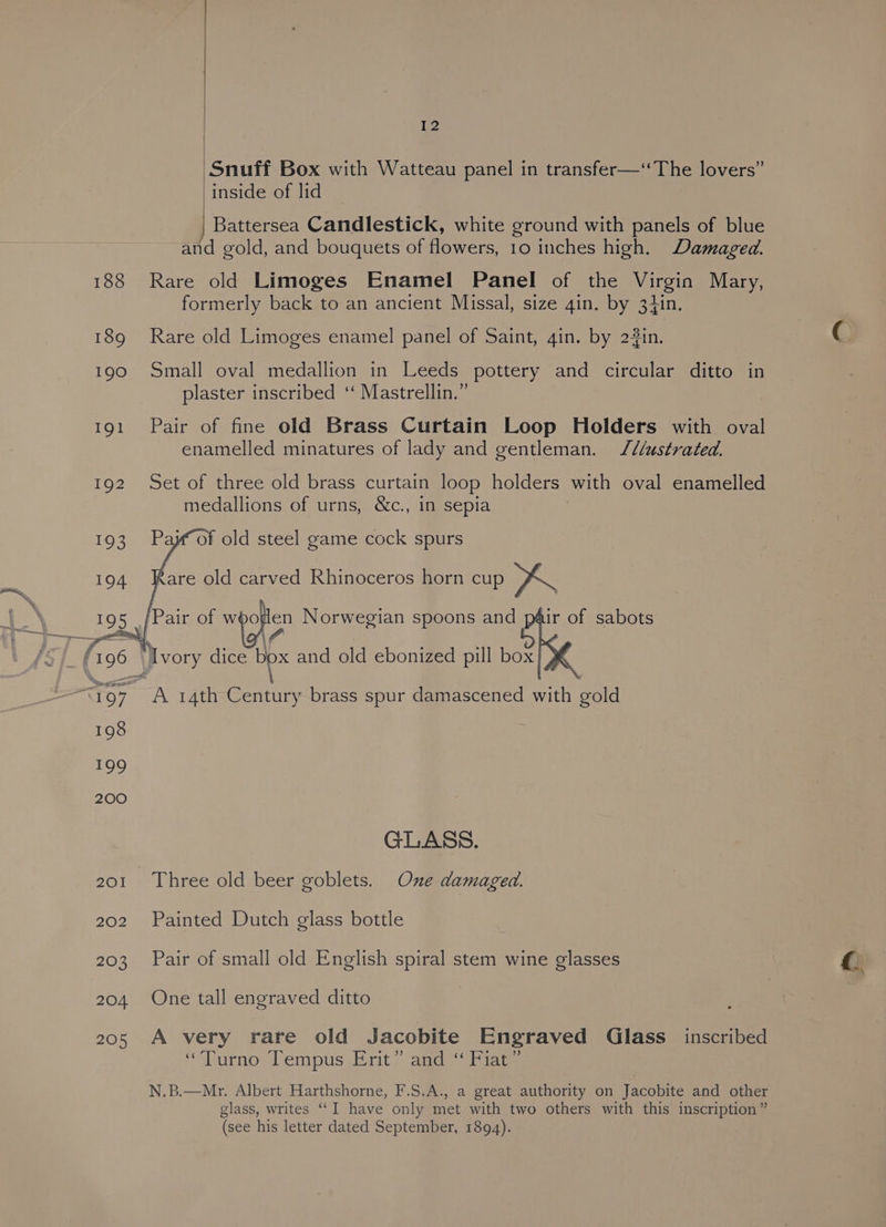 Snuff Box with Watteau panel in transfer—‘The lovers” inside of lid Battersea Candlestick, white ground with panels of blue and gold, and bouquets of flowers, 10 inches high. Damaged. 188 Rare old Limoges Enamel Panel of the Virgin Mary, formerly back to an ancient Missal, size gin. by 34in. 189 Rare old Limoges enamel panel of Saint, gin. by 2#in. 190 Small oval medallion in Leeds pottery and circular ditto in plaster inscribed ‘‘ Mastrellin.” 191 Pair of fine old Brass Curtain Loop Holders with oval enamelled minatures of lady and gentleman. J¢lustrated. 192 Set of three old brass curtain loop holders with oval enamelled medallions of urns, &amp;c., in sepia of old steel game cock spurs 194 Kare old carved Rhinoceros horn cup ry. 195 [Pair of epolcs Norwegian spoons and P ir of sabots 196 Ivory dice bpx and old ebonized pill box} “197, A 14th Century brass spur damascened with gold 198 199 200 GLASS. 201. Three old beer goblets. One damaged. 202 Painted Dutch glass bottle 203 Pair of small old English spiral stem wine glasses 204 One tall engraved ditto 205 A very rare old Jacobite Engraved Glass _ inscribed ““TDurno Diem pts Bait?) agg oie N.B.—Mr. Albert Harthshorne, F.S.A., a great authority on Jacobite and other glass, writes “I have only met with two others with this inscription” (see his letter dated September, 1894).