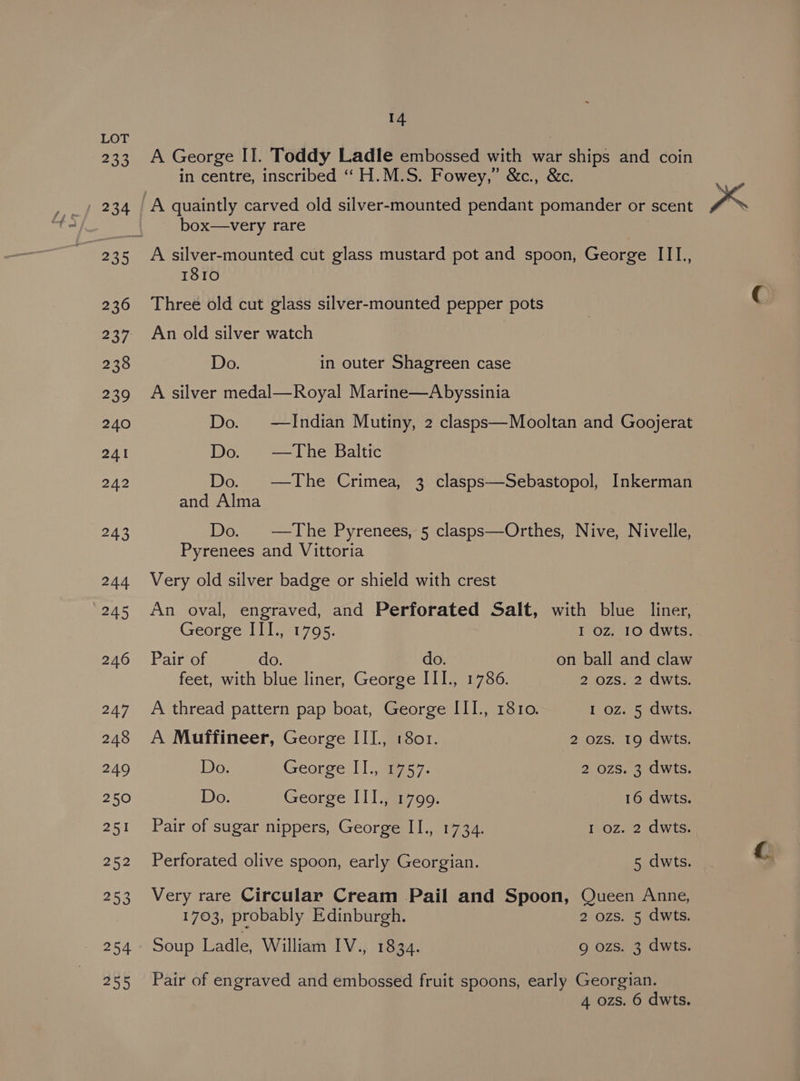 233 254 255 14 A George II. Toddy Ladle embossed with war Pishine and coin in centre, inscribed ‘“‘H.M.S. Fowey,” &amp;c., &amp;c. box—very rare 1810 Three old cut glass silver-mounted pepper pots An old silver watch Do. in outer Shagreen case A silver medal—Royal Marine—Abyssinia Do. —Indian Mutiny, 2 clasps—Mooltan and Goojerat Do. —The Baltic Do. —The Crimea, 3 clasps—Sebastopol, Inkerman and Alma Do. —The Pyrenees, 5 clasps—Orthes, Nive, Nivelle, Pyrenees and Vittoria Very old silver badge or shield with crest An oval, engraved, and Perforated Salt, with blue liner, George III, 1795. I oz. 10 dwts. Pair of do. do. on ball and claw feet, with blue liner, George III., 1786. 2 ozs: 2 dwts. A thread pattern pap boat, George III., 1810. 1 oz. 5 dwts. A Muffineer, George III, 1801. 2 ozs. 19 dwts. Do. George [1., 957. 2 ozs. 3 dwts. Do. George III., 1799. 16 dwts. Pair of sugar nippers, George II., 1734. 1 oz. 2 dwts. Perforated olive spoon, early Georgian. 5 dwts. Very rare Circular Cream Pail and Spoon, Queen Anne, 1703, probably Edinburgh. 2 ozs. 5 dwts. Soup Ladle, William IV., 1834. 9 ozs. 3 dwts. Pair of engraved and embossed fruit spoons, early Georgian.