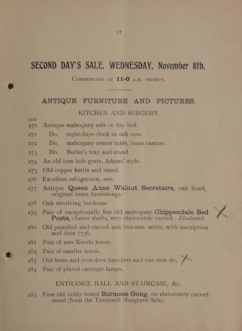 COMMENCING AT 144-O a.m. PRompPT. ANTIQUE FURNITURE AND PICTURES. KITCHEN. AND SURGERY. Antique mahovany sofa or day bed. Do. eight-days clock in oak case. Do. mahogany centre table, brass castors. Do. Butler’s tray and stand. An old iron hob grate, Adams’ style. Old copper kettle and stand. Excellent refrigerator, ew. Antique Queen Anne Walnut Secretaire, oak lined, original brass furnishings. Oak revolving bookcase Pair of exceptionally fine old mahogany Chippendale Bed Posts, cluster shafts, very elaborately carved. M/lustrated. Old panelled and carved oak box-seat settle, with inscription and date 1756. Pair of rare Koodo horns. Pair of smaller horns. Old brass and iron door knockers and one iron do. A # Pair of plated carriage lamps. ENTRANCE HALL AND STAIRCASE, &amp;c. stand (from the Tattersall Musgrave Sale).