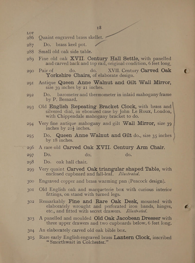 286 287 288 289 290 2gI 292 293 294 295 296 297 298 299 300 301 302 33 304, 305 18 - Yd Quaint engraved brass cele pa Do. brass keel pot. Pr Small old oak side table. Fine old oak XVII. Century Hall Settle, with panelled and carved back and top rail, original condition, 6 feet long, Pair of do. do. XVII. Century Carved Oak Yorkshire Chairs, of elaborate design. Antique Queen Anne Walnut and Gilt Wall Mirror, size 39 inches by 21 inches. Do. barometer and thermometer in inlaid mahogany frame by P. Bernard. Old English Repeating Bracket Clock, with brass and | silvered dial, in ebonized case by John Le Roux, London, with Chippendale mahogany bracket to do. . Very fine antique mahogany and gilt Wall Mirror, size 39 | inches by 214 inches. Do. Queen Anne Walnut and Gilt do., size 35 inches } by 18 inches. { A rare old Carved Oak XVII. Century Arm Chair. Do. do. do. Dowwoak hallechar: Very quaint Carved Oak triangular shaped Table, with enclosed cupboard and fall-leaf. ///ustrated. Engraved copper and brass warming pan (Peacock design). Old English oak and marqueterie box with curious interior fittings, on stand with turned legs. Remarkably Fine and Rare Oak Desk, mounted with elaborately wrought and perforated iron bands, hinges, etc., and fitted with secret drawers. J/¢/ustrated. A panelled and moulded Old Oak Jacobean Dresser with three upper drawers and two cupboards below, 6 feet long. An elaborately carved old oak bible box. Rare early English engraved brass Lantern Clock, inscribed “‘Smorthwait in Colchester.”