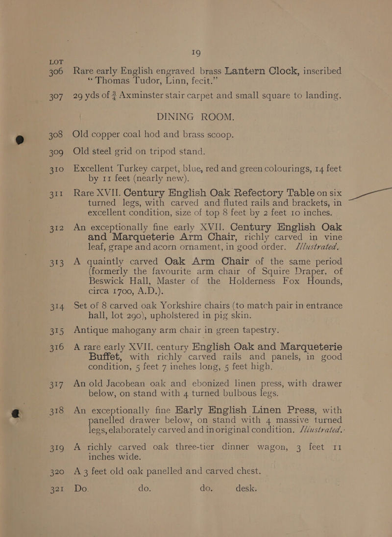 306 397 308 a9 310 311 512 1%) ot ae 316 i? 318 oo 320 321 19 Rare early English engraved brass Lantern Clock, inscribed ‘Thomas Tudor, Linn, fecit.” 29 yds of ? Axminster stair carpet and small square to landing. DINING ROOM. Old copper coal hod and brass scoop. Old steel grid on tripod stand. Excellent Turkey carpet, blue, red and green colourings, 14 feet by 11 feet (nearly new). Rare XVII. Century English Oak Refectory Table on six turned legs, with carved and fluted rails and brackets, in excellent condition, size of top 8 feet by 2 feet 10 inches. An exceptionally fine early XVII. Century English Oak and Marqueterie Arm Chair, richly carved in vine leaf, grape and acorn ornament, in good order. //ustrated. A quaintly carved Oak Arm Chair of the same period (formerly the favourite arm chair of Squire Draper, of Beswick Hall, Master of the Holderness Fox Hounds, circa 1700, A.D.). Set of 8 carved oak Yorkshire chairs (to match pair in entrance hall, lot 290), upholstered in pig skin. Antique mahogany arm chair in green tapestry. A rare early XVII. century English Oak and Marqueterie Buffet, with richly carved rails and panels, in good condition, 5 feet 7 inches long, 5 feet high, An old Jacobean oak and ebonized linen press, with drawer below, on stand with 4 turned bulbous legs. An exceptionally fine Karly English Linen Press, with panelled drawer below, on stand with 4 massive turned legs, elaborately carved and inoriginal condition, /Uustrated.: A richly carved oak three-tier dinner wagon, 3 feet 11 inches wide. A 3 feet old oak panelled and carved chest. Do. do. do. desk.