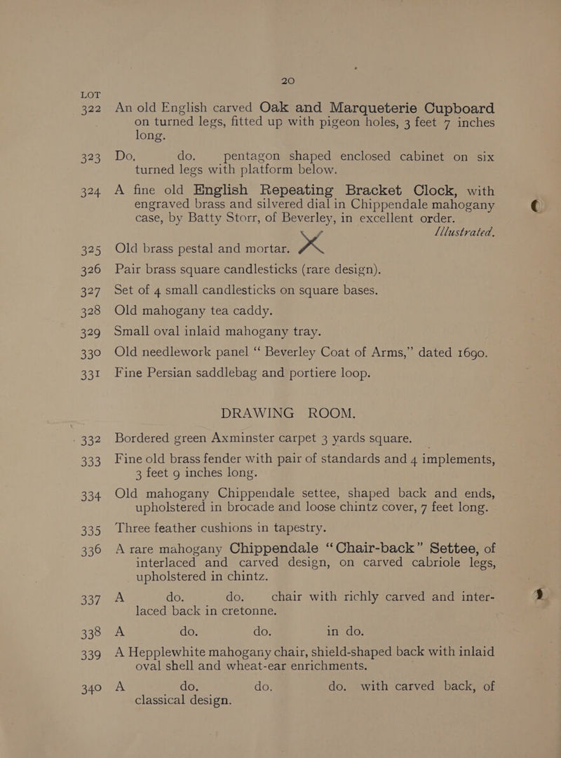822 ae) 324 525 326 327 328 329 GY he apo BD- 333 334 335 336 337 338 339 340 20 An old English carved Oak and Marqueterie Cupboard on turned legs, fitted up with pigeon holes, 3 feet 7 inches long. Do, do. pentagon shaped enclosed cabinet on six turned legs with platform below. A fine old English Repeating Bracket Clock, with engraved brass and silvered dial in Chippendale mahogany case, by Batty Storr, of Beverley, in excellent order. , Lllustrated., Old brass pestal and mortar. xX Pair brass square candlesticks (rare design). Set of 4 small candlesticks on square bases. Old mahogany tea caddy. Small oval inlaid mahogany tray. Old needlework panel ‘‘ Beverley Coat of Arms,” dated 1690. Fine Persian saddlebag and portiere loop. DRAWING ROOM. Bordered green Axminster carpet 3 yards square. Fine old brass fender with pair of standards and 4 implements, 3 feet 9 inches long. Old mahogany Chippendale settee, shaped back and ends, upholstered in brocade and loose chintz cover, 7 feet long. Three feather cushions in tapestry. A rare mahogany Chippendale “Chair-back” Settee, of interlaced and carved design, on carved cabriole legs, upholstered in chintz. A do. do. chair with richly carved and inter- laced back in cretonne. A do. do. in do. A Hepplewhite mahogany chair, shield-shaped back with inlaid oval shell and wheat-ear enrichments. A do. do. do. with carved back, of classical design.