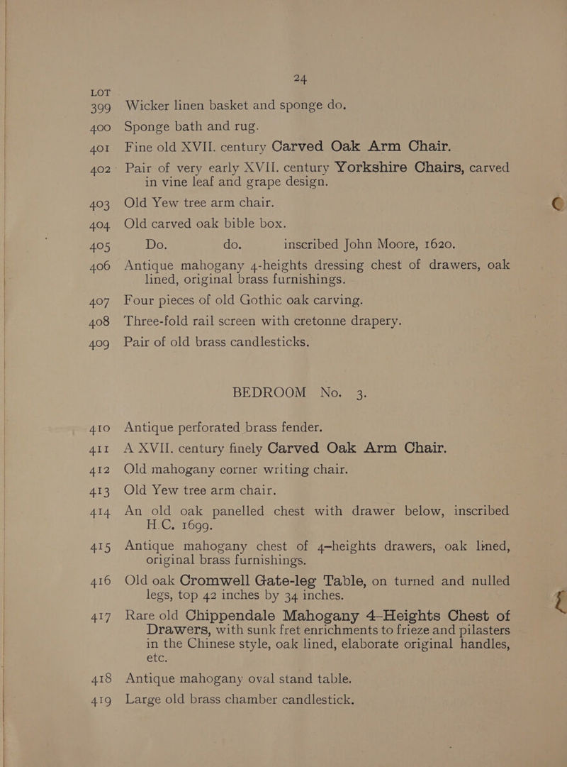 eee) 400 4OI pao Ape see) 406 407 408 409 4.10 ALI 412 413 414 ies, 416 417 418 “Be -~ Wicker linen basket and sponge do. Sponge bath and rug. Fine old XVII. century Carved Oak Arm Chair. Pair of very early XVII. century Yorkshire Chairs, carved in vine leaf and grape design. Old Yew tree arm chair. Old carved oak bible box. Do. do. inscribed John Moore, 1620. Antique mahogany 4-heights dressing chest of drawers, oak lined, original brass furnishings. Four pieces of old Gothic oak carving. Three-fold rail screen with cretonne drapery. Pair of old brass candlesticks. BEDROOM No. 3. Antique perforated brass fender. A XVII. century finely Carved Oak Arm Chair. Old mahogany corner writing chair. Old Yew tree arm chair. An old oak panelled chest with drawer below, inscribed Heer rood: Antique mahogany chest of 4-heights drawers, oak Ilmed, original brass furnishings. Old oak Cromwell Gate-leg Table, on turned and nulled legs, top 42 inches by 34 inches. Rare old Chippendale Mahogany 4-Heights Chest of Drawers, with sunk fret enrichments to frieze and pilasters in the Chinese style, oak lined, elaborate original handles, CLG: , Antique mahogany oval stand table. Large old brass chamber candlestick. 5