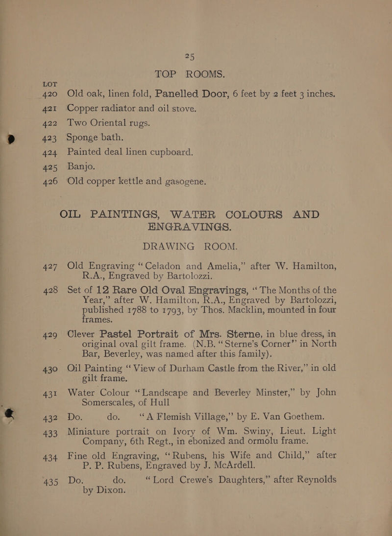 420 421 422 423 eS: 425 426 427 429 430 431 432 433 434 435 25 TOP ROOMS. Old oak, linen fold, Panelled Door, 6 feet by 2 feet 3 inches. Copper radiator and oil stove. Two Oriental rugs. Sponge bath. Painted deal linen cupboard. Banjo. | Old copper kettle and gasogene. ENGRAVINGS. DRAWING ROOM. Old Engraving “Celadon and Amelia,” after W. Hamilton, R.A., Engraved by Bartolozzi. Set of 12 Rare Old Oval Engravings, ‘‘ The Months of the Year,’ after W. Hamilton, R.A., Engraved by Bartolozzi, published 1788 to 1793, by Thos. Macklin, mounted in four frames. Clever Pastel Portrait of Mrs. Sterne, in blue dress, in original oval gilt frame. (N.B. “Sterne’s Corner”’ in North Bar, Beverley, was named after this family). Oil Painting “‘ View of Durham Castle from the River,” in old eilt frame. Water Colour ‘“Landscape and Beverley Minster,” by John Somerscales, of Hull Do. do. ‘“A Flemish Village,” by E. Van Goethem. Miniature portrait on Ivory of Wm. Swiny, Lieut. Light Company, 6th Regt., in ebonized and ormolu frame. Fine old Engraving, ‘‘Rubens, his Wife and Child,” alter P. P. Rubens, Engraved by J. McArdell. Do. do. “Tord Crewe’s Daughters,” after Reynolds by Dixon.