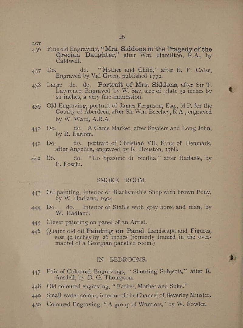 436 437 435 arehy 440 441 442 443 444 445 446 447 448 449 450 26 Fine old Engraving, “ Mrs. Siddons in the Tragedy of the Grecian Daughter,” after Wm. Hamilton, R.A., by Caldwell. Do. do. “ MothemfandsChud. Satter sh wat aize: Engraved by Val Green, published 1772. Large do. do. Portrait of Mrs. Siddons, after Sir T. Lawrence, Engraved by W. Say, size of plate 32 inches by 21 inches, a very fine impression. Old Engraving, portrait of James Ferguson, Esq., M.P. for the County of Aberdeen, after Sir Wm. Beechey, R.A , engraved by W. Ward, A.R.A. Do. do. A Game Market, after Snyders and Long John, by R. Earlom. Do. do. portrait of Christian VII. King of Denmark, after Angelica, engraved by R. Houston, 1768. Do. do. ‘‘Lo Spasimo di Sicillia,” after Raffaele, by P Soschi. SMOKE ROOM. Oil painting, Interior of Blacksmith’s Shop with brown Pony, by W. Hadland, 1904. Do. do. Interior of Stable with grey horse and man, by W. Hadland. Clever painting on panel of an Artist. Quaint old oil Painting on Panel, Landscape and Figures, size 49 inches by 26 inches (formerly framed in the over- mantel of a Georgian panelled room.) IN BEDROOMS. Pair of Coloured Engravings, ‘‘ Shooting Subjects,” after R. Ansdell, by D. G. Thompson. Old coloured engraving, “ Father, Mother and Suke.”’ Small water colour, interior of the Chancel of Beverley Minster. Coloured Engraving, “ A group of Warriors,” by W. Fowler.
