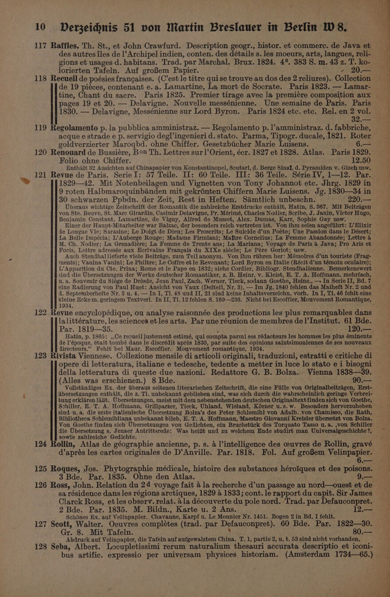 > 117 Raffles. Th. St., et John Crawfurd. Description geogr., histor. et commerce. de Java et des autres iles de l’Archipel indien, conten. des détails s. les moeurs, arts, langues, reli- gions et usages d. habitans. Trad. par Marchal. Brux. 1824. 4°. 383 S. m. 43 z. T. ko- lorierten Tafeln. Auf groBem Papier. - 20.— 118 Recueil de poégsies frangaises. (C’est le titre quise trouve au dos des 2 reliures). Collection de 19 piéces, contenant e. a. Lamartine, La mort de Socrate. Paris 1823. — Lamar- tine, Chant du sacre. Paris 1825. Premier tirage avec la premiére composition aux pages 19 et 20. — Delavigne. Nouvelle messénienne. Une semaine de Paris. Paris 1830. — Delavigne, Messénienne sur Lord Byron. Paris 1824 etc. etc. Rel. en 2 vol. 32.— 119 Regolamento p. la pubblica amministraz. — Regolamento p. l’amministraz. d. fabbriche, acque e strade e p. servigio degl’ingenieri d. stato. Parma, Tipogr. ducale, 1821. Roter goldverzierter Maroqbd. ohne Chiffer. Gesetzbiicher Marie Luisens. 6.— 120 Renouard de Bussiére, Bon Th. Lettres sur] Orient, écr. 1827 et 1828. Atlas. Paris 1829. Folio ohne Chiffer. 12.50 Enthalt 32 Ansichten auf Chinapapier von Konstantinopel, Scutari, d. Berge SinaJ, d. Pyramiden v. Gizeh usw. 1829—42. Mit Notenbeilagen und Vignetten von Tony Johannot etc. Jhrg. 1829 in 9 roten Halbmaroquinbanden mit gekrénten Chiffern Marie Luisens. Jg. 1830—34 in 30 schwarzen Ppbdn. der Zeit, Rest in Heften. Samtlich unbeschn. 220.— Uberaus wichtige Zeitschrift der Romantik die zahlreiche Erstdrucke enthilt, Hatin, S. 367. Mit Beitrigen Benjamin Constant, Lamartine, de Vigny, Alfred de Musset, Alex. Dumas, Karr, Sophie Gay usw. Einer der Haupt-Mitarbeiter war Balzac, der besonders reich vertreten ist. Von ihm seien angefiihrt: L’ Elixir de Longue Vie; Sarasine; Le Doigt de Dieu; Les Proscrits; Le Suicide d’un Poéte; Une Passion dans le Désert; La Belle Impéria; L’Auberge Rouge; Madame Firmiani; Maftre Cornelius; La Femme Abandonnée; Lettre a M. Ch. Nodier; La Grenadiére; La Femme de Trente ans; La Mariana; Voyage de Paris 4 Java; Pro Aris et Focis, Lettre adressée aux Ecrivains Francais du XIXe siécle; Le Pére Goriot; usw. Auch Stendhallieferte viele Beitrige, zum Teilanonym. Von ihm riihren her: Mémoires d’un touriste (Frag- ments); Vanina Vanini; Le Philtre; Le Coffre et le Revenant; Lord Byron en Italie (Récit d’un témoin oculaire); L’Apparition du Cte. Prina; Rome et le Pape en 1832; siehe Cordier, Bibliogr. Stendhalienne. Bemerkenswert sind die Ubersetzungen der Werke deutscher Romantiker, z. B. Heinr. v. Kleist, E. T. A. Hoffmann, mehrfach, u.a. Souvenir du Siége de Drésde, Jean Paul, Zach. Werner, Tieck, sodann Goethe, Heine., —+ In Serie II, Bd. 7 eine Radierung von Paul Huet: Ansicht von Vaux (Delteil, Nr. 3). — Im Jg. 1840 fehlen das Maiheft Nr. 2 und d. Septemberhefte Nr. 3 u. 4. — In I, Tl. 48 und II, 21 sind keine Inhaltsverzeichn. vorh. In I, Tl. 46 fehlt eine 1934. 122 Revue encyclopédique, ou analyse raisonnée des productions les plus remarquables dans lalittérature, les sciences etles arts. Par une réunion de membres de l'Institut. 61 Bde. Hatin, p. 1865: ,,Ce recueil justement estimé, qui compta parmi ses rédacteurs les hommes les plus éminents de l’époque, était tombé dans le discrédit aprés 1830, par suite des opinions saintsimoniennes de ses nouveaux directeurs.“‘ Fehlt bei Maur. Escoffier. Mouvement romantique, 1934. opere di letteratura, italiane e tedesche, tedente a metter in luce lo stato e i bisogni della letteratura di queste due nazioni. Redattore G. B. Bolza. Vienna 1838—39. (Alles was erschienen.) 8 Bde. . 90.— Vollstandiges Ex. der iiberaus seltenen literarischen Zeitschrift, die eine Fiille von Originalbeitragen, Erst- iibersetzungen enthilt, die z. Tl. unbekannt geblieben sind, was sich durch die wahrscheinlich geringe Verbrei- tung erkliren lit. Ubersetzungen, meist mit dem nebenstehenden deutschen Originaltext finden sich von Goethe, Schiller, E. T. A. Hoffmann, Grillparzer, Tieck, Uhland, Wieland, Korner u.s.w. Besonders hervorzuheben sind u.a. die erste italienische Ubersetzung Bolza’s des Peter Schlemih] von Adalb. von Chamisso, die Rath, Bibliotheca Schlemihliana unbekannt blieb, E. T. A. Hoffmann, Maestro Giovanni Kreisler tibersetzt von Bolza. Von Goethe finden sich’ Ubersetzungen von Gedichten, ein Bruchstiick des Torquato Tasso u.a. ,von Schiller die Ubersetzung s. Jenaer Antrittsrede: Was hei8t und zu welchem Ende studirt man Universalgeschichte ?, sowie zahlreiche Gedichte. 124 Rollin, Atlas de géographie ancienne, p. s. 4 l’intelligence des ceuvres de Rollin, gravé d’aprés les cartes originales de D’Anville. Par. 1818. Fol. Auf groBem Velinpapier. 125 Roques, Jos. Phytographie médicale, histoire des substances héroiques et des poisons. 3 Bde. Par. 1835. Ohne den Atlas. 9.— 126 Ross, John. Relation du 24 voyage fait 4 la recherche d’un passage au nord—ouest et de _ sa résidence dans les régions arctiques, 1829 &amp; 1833; cont. le rapport du capit. Sir James Clarck Ross, et les observ. relat. 4 la découverte du pole nord. -Trad. par Defauconpret. 2 Bde. Par. 1835. M. Bildn., Karte u. 2 Ans. 12.— Schénes Ex. auf Velinpapier. Chavanne, Karpf u. Le Monnier Nr. 1451. Bogen 2 in Bd. I fehlt. 127 Seott, Walter. Oeuvres complétes (trad. par Defauconpret). 60 Bde. Par. 1822—30. Gr. 8. Mit Tafeln. ’ . 80.— Abdruck auf Velinpapier, die Tafeln auf aufgewalztem China. T.1, partie 2, u. t. 53 sind nicht vorhanden. 128 Seba, Albert. Locupletissimi rerum naturalium thesauri accurata descriptio et iconi- bus artific. expressio per universam physices historiam. (Amsterdam 1734—65.)