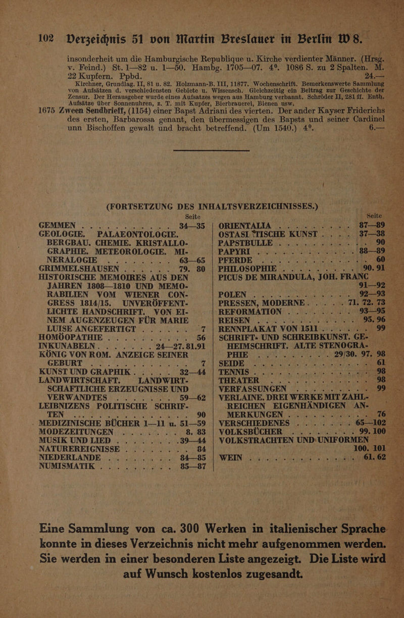 22 Kupfern. Ppbd. 1086S. zu 2 Spalten. M. He 24,— Seite GEMMEN oe ho Oa oa ead GEOLOGIE. PALAEONTOLOGIE. BERGBAU. CHEMIE. KRISTALLO- GRAPHIE. METEOROLOGIE. MI- NERALOGIB) yeh 63—65 GRIMMELSHAUSEN...... 79. 80 HISTORISCHE MEMOIRES AUS DEN JAHREN 1808—1810 UND MEMO- RABILIEN VOM WIENER CON- GRESS 1814/15. UNVEROFFENT- LICHTE HANDSCHRIFT. VON EI- NEM AUGENZEUGEN FUR MARIE LUISE ANGEFERTIGT HOMOOPATHIE .......... INKUNABELN. ...... 24—27. $1.91 KONIG VON ROM. ANZEIGE SEINER RB UR CE rin sae iy ete ae KUNST UND GRAPHIK. .... 34 LANDWIRTSCHAFT. LANDWIRT- SCHAFTLICHE ERZEUGNISSE UND VERWANDTES ....... 5962 LEIBNIZENS POLITISCHE SCHRIF- TEN ROG Sie LN ME Oe 90 . MEDIZINISCHE BUCHER 1—11 u. 51—59 MODEZEITUNGEN ....... 8. 83 MUSIK UNDLIED ......°.. 3944 NATUREREIGNISSE........ 84 NIEDERLANDE ......... 84—85 NUMISMATIK.......... 85—87 6.— ORIENTALIA OSTASL ‘TISCHE KUNST... . PAPSTBULLE PAPYRI ety Oba Ler i let cm >t mete ue be, he LV Wl ene ines! Cet ie Tait se ee we et! Nei ede) ert Mean kha OTe ete > Pris Pt re yee Wes, Yet ase ee She Py Ek Wee ot Lt PHILOSOPHIE a aT SIR Oe \s/> Mele 2) 6 T0 Dm ig ew POLEN ; eo uetpte Ve -ym ory ey enter if iS ter ery 2 ai 1) oy ties) ola ee REFORMATION REISEN RENNPLAKAT VON 1511 . 99 SCHRIFT: UND SCHREIBKUNST. GE- HEIMSCHRIFT. ALTE STENOGRA- te 29/30. 97. 98 Br, ao (eA Mitel) [we lent OS oe Ne Bree Oy La ee i ee 6 make) ae ale THEATER ey VERFASSUNGEN ......... 99 VERLAINE. DREI WERKE MIT ZAHL- ‘REICHEN EIGENHANDIGEN AN- MERKUNGEN.......... VERSCHIEDENES 65—102 VOLKSBUCHER 99. 100 VOLKSTRACHTEN UND UNIFORMEN oe ke ee Bey Nay Tee Se: ie) ee 4 eae