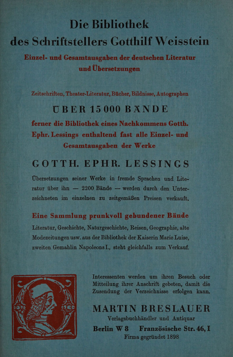 ‘Die Bibliothek des Schriftstellers Gotthilf Weisstein Einzel- und Gesamtausgaben der deutschen Literatur und Ubersetzungen Zeitschriften, Theater-Literatur, Biicher, Bildnisse, Autographen UBER 15000 BANDE _ ferner die Bibliothek eines Nachkommens Gotth. | Ephr. Lessings enthaltend fast alle Einzel- und Gesamtausgaben der Werke GOTTH. EPHR. LESSINGS Ubersetzungen seiner Werke in fremde Sprachen und Lite- ratur tiber ihn — 2200 Bande — werden durch den Unter- zeichneten im einzelnen zu zeitgemaBen Preisen verkauft, Eine Sammlung prunkvoll gebundener Binde Literatur, Geschichte, Naturgeschichte, Reisen, Geographie, alte Modezeitungen usw. aus der Bibliothek der Kaiserin Marie Luise, zweiten Gemahlin NapoleonsI., steht gleichfalls zum Verkauf. Interessenten werden um ihren Besuch oder Mitteilung ihrer Anschrift gebeten, damit die Zusendung der Verzeichnisse erfolgen kann. MARTIN BRESLAUER Verlagsbuchhandler und Antiquar Berlin W8 = Franzdésische Str. 46, I | Firma gegriindet 1898