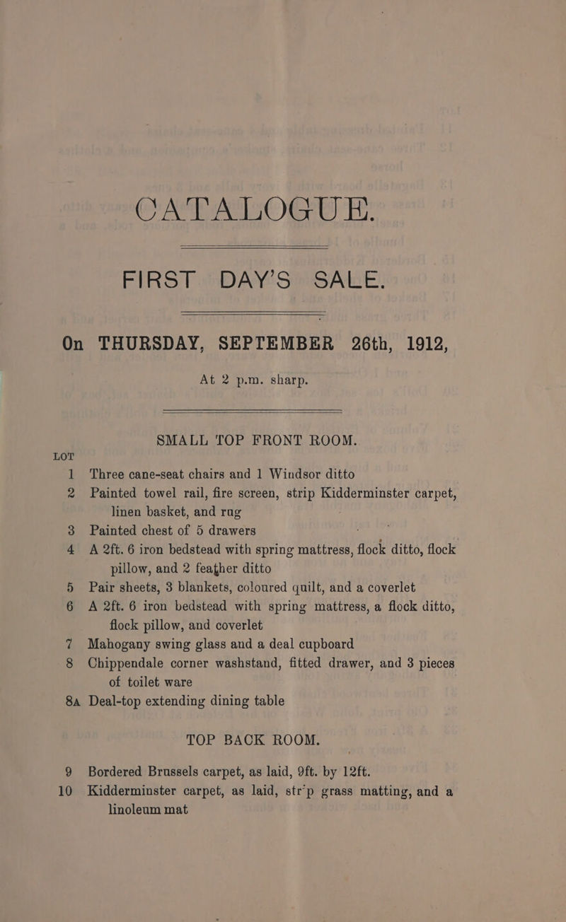 CATALOGUE. FIRST DAY’S SALE. LOT At 2 p.m. sharp. SMALL TOP FRONT ROOM. Three cane-seat chairs and 1 Windsor ditto Painted towel rail, fire screen, strip Kidderminster carpet, linen basket, and rag Painted chest of 5 drawers ) A 2ft. 6 iron bedstead with spring mattress, flock ditto, flock pillow, and 2 feather ditto Pair sheets, 3 blankets, coloured quilt, and a coverlet A 2ft. 6 iron bedstead with spring mattress, a flock ditto, flock pillow, and coverlet Mahogany swing glass and a deal cupboard Chippendale corner washstand, fitted drawer, and 3 pieces of toilet ware 9 10 TOP BACK ROOM. Bordered Brussels carpet, as laid, 9ft. by 12ft. Kidderminster carpet, as laid, str’p grass matting, and a linoleum mat