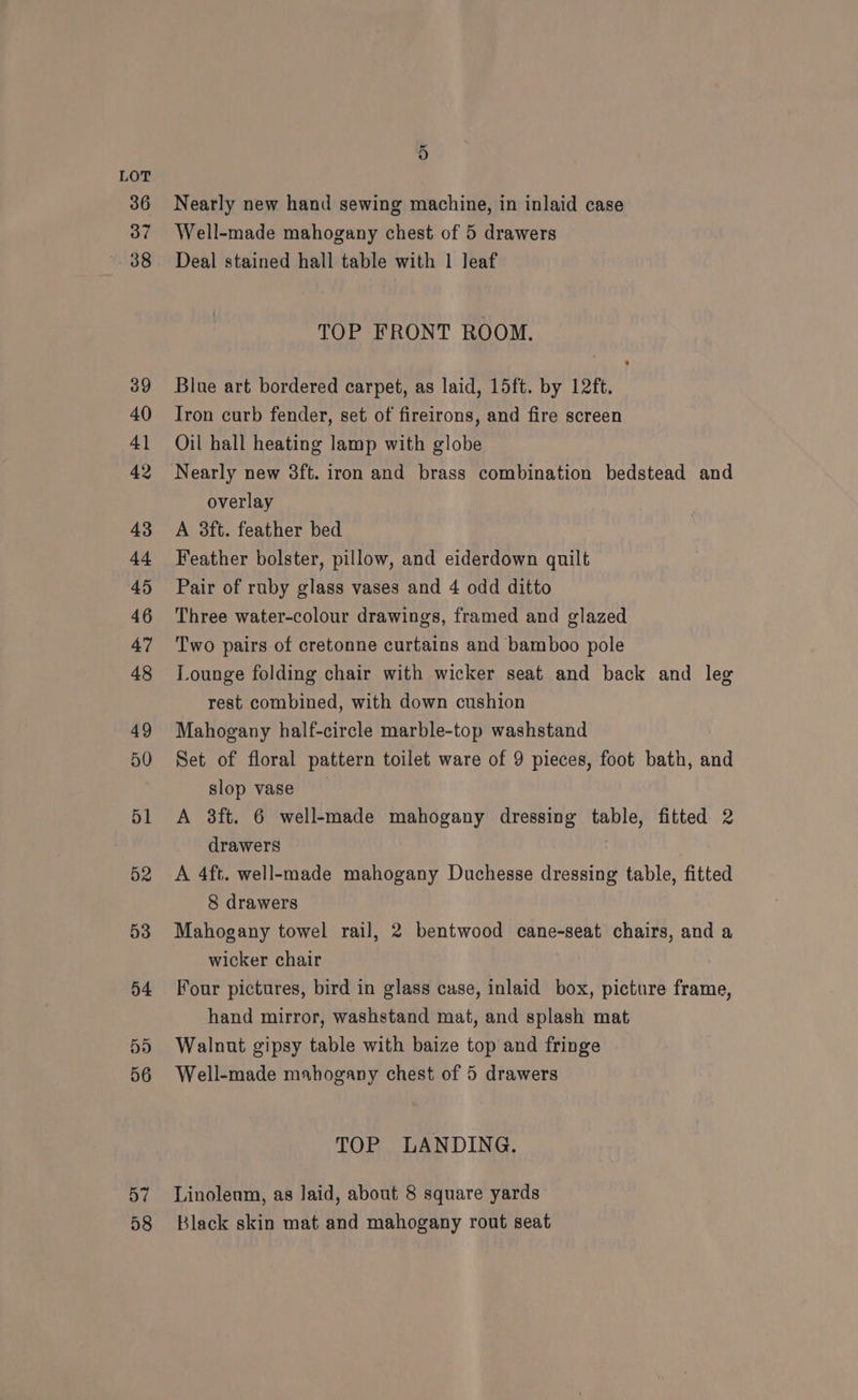 57 58 5 Nearly new hand sewing machine, in inlaid case Well-made mahogany chest of 5 drawers Deal stained hall table with 1 leaf TOP FRONT ROOM, Blue art bordered carpet, as laid, 15ft. by 12ft. Iron curb fender, set of fireirons, and fire screen Oil hall heating lamp with globe Nearly new 3ft. iron and brass combination bedstead and overlay A 3ft. feather bed Feather bolster, pillow, and eiderdown quilt Pair of ruby glass vases and 4 odd ditto Three water-colour drawings, framed and glazed Two pairs of cretonne curtains and bamboo pole Lounge folding chair with wicker seat and back and leg rest combined, with down cushion Mahogany half-circle marble-top washstand Set of floral pattern toilet ware of 9 pieces, foot bath, and slop vase A 38ft. 6 well-made mahogany dressing table, fitted 2 drawers A 4ft. well-made mahogany Duchesse dressing table, fitted 8 drawers Mahogany towel rail, 2 bentwood cane-seat chairs, and a wicker chair Four pictures, bird in glass case, inlaid box, picture frame, hand mirror, washstand mat, and splash mat Walnut gipsy table with baize top and fringe Well-made mahogany chest of 5 drawers TOP LANDING. Linolenm, as laid, about 8 square yards Black skin mat and mahogany rout seat