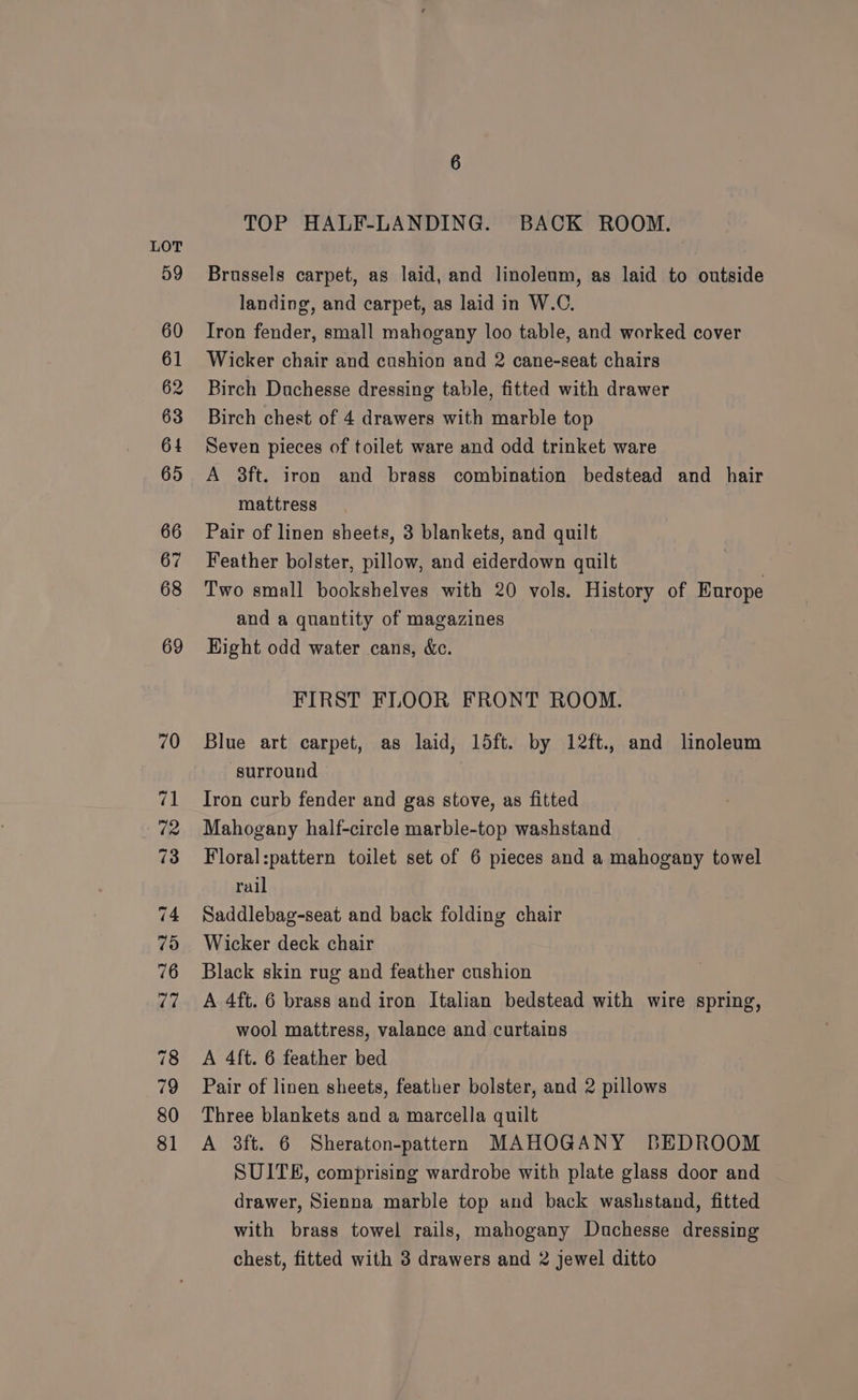 TOP HALF-LANDING. BACK ROOM. Brussels carpet, as laid, and linoleum, as laid to outside landing, and carpet, as laid in W.C. Iron fender, small mahogany loo table, and worked cover Wicker chair and cushion and 2 cane-seat chairs Birch Duchesse dressing table, fitted with drawer Birch chest of 4 drawers with marble top Seven pieces of toilet ware and odd trinket ware A 8ft. iron and brass combination bedstead and hair mattress Pair of linen sheets, 3 blankets, and quilt Feather bolster, pillow, and eiderdown quilt Two small bookshelves with 20 vols. History of Europe and a quantity of magazines Hight odd water cans, &amp;c. FIRST FLOOR FRONT ROOM. Blue art carpet, as laid, 15ft. by 12ft., and linoleum surround Iron curb fender and gas stove, as fitted Mahogany half-circle marble-top washstand Floral:pattern toilet set of 6 pieces and a mahogany towel rail Saddlebag-seat and back folding chair Wicker deck chair Black skin rug and feather cushion A 4ft. 6 brass and iron Italian bedstead with wire spring, wool mattress, valance and curtains A 4ft. 6 feather bed Pair of linen sheets, feather bolster, and 2 pillows Three blankets and a marcella quilt A 3ft. 6 Sheraton-pattern MAHOGANY BEDROOM SUITE, comprising wardrobe with plate glass door and drawer, Sienna marble top and back washstand, fitted with brass towel rails, mahogany Duchesse dressing chest, fitted with 3 drawers and 2 jewel ditto