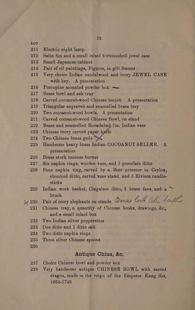 LOT 211 Electric night lamp 212 Satin fan and a small inlaid tortoiseshell jewel case 213 Small Japanese cabinet 214 Pair of oil paintings, Figures, in gilt frames 215 Very choice Indian sandalwood and ivory JEWEL CASE with key. A presentation 216 Porcupine mounted powder box = 217 Brass bowl and ash tray 218 Carved cocoanut-wood Chinese teapot. A presentation 219 ‘Triangular engraved and enamelled brass tray 220 Two cocoanut-wood bowls. A presentation 221 Carved cocoannt-wood Chinese Bowl, on stand 222 Brass and enamelled Moradabad-‘vin. Indian vase 223 Chinese ivory carved paper kpife 224 Two Chinese brass gods 225 Handsome heavy brass Indian COCOANUT SELLER. A presentation 226 Brass stork incense burner 227 Six napkin rings, wooden vase, and 1 porcelain ditto 228 Bone napkin ring, carved by a Boer prisoner in Ceylon, ebonized ditto, carved vase stand, and 3 Riviera candle- sticks 229 Indian work basket, Cingalese ditto, 2 brass fans, and a brush g legs oh) pM 2 )< 280 Pair of ivory elephants on stands Slane tok Ces. bez (Z_ 231 Chinese tray, a quantity of Chinese books, drawings, &amp;c., and a small inlaid box 232 Two Indian silver pepperettes 233 One ditto and 1 ditto salt 234 Two ditto napkin rings 235 Three silver Chinese spoons 236 : ey Antique China, &amp;c. 237 Choice Chinese bowl and powder box 238 Very handsome antique CHINESE BOWL with sacred dragon, made in the reign of the Emperor Kang Hsi, 1662-1723 _