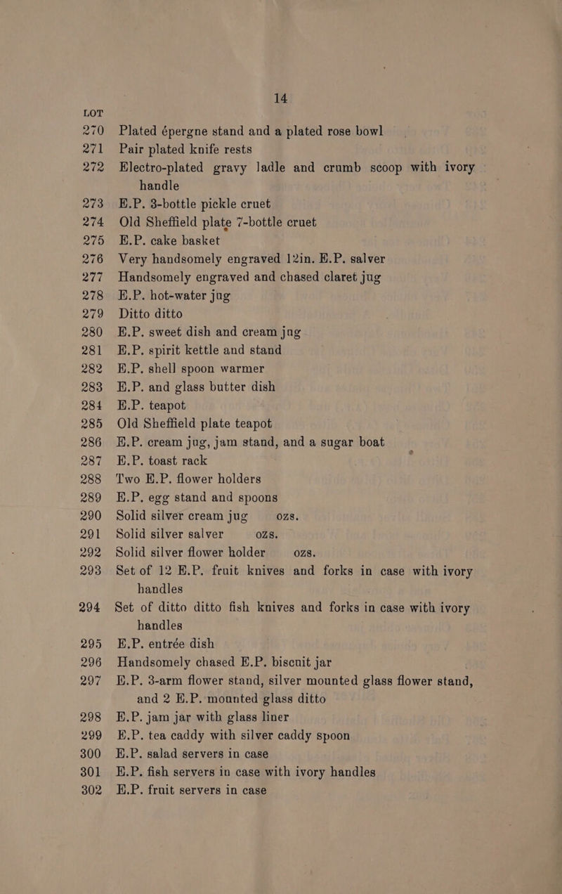 Plated épergne stand and a plated rose bowl Pair plated knife rests Electro-plated gravy ladle and crumb scoop with ivory handle E.P. 3-bottle pickle cruet Old Sheffield plate 7-bottle cruet E.P. cake basket Very handsomely engraved 12in. E.P. salver Handsomely engraved and chased claret jug H.P. hot-water jug Ditto ditto E.P. sweet dish and cream jag E.P. spirit kettle and stand E.P. shell spoon warmer H.P. and glass butter dish H.P. teapot Old Sheffield plate teapot H.P. cream jug, jam stand, and a sugar boat E.P. toast rack : Two E.P. flower holders H.P, ege stand and spoons Solid silver cream jug OZS. Solid silver salver OZS. Solid silver flower holder OZ8. Set of 12 E.P. fruit knives and forks in case with ivory handles Set of ditto ditto fish knives and focigeh in case with ivory handles E.P. entrée dish Handsomely chased E.P. biscuit jar K.P. 3-arm flower stand, silver mounted glass flower Bland and 2 K.P. moanted glass ditto E.P. jam jar with glass liner E.P. tea caddy with silver caddy spoon H.P. salad servers in case i.P. fish servers in case with ivory handles H.P. fruit servers in case