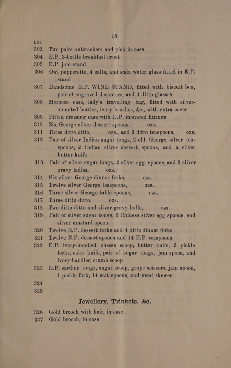 303 304 305 306 307 308 309 310 311 312 313 314 315 316 317 318 319 320 321 322 323 324 15 Two pairs nutcrackers and pick in case HP. 3-bottle breakfast cruet E.P. jam stand Owl pepperette, 4 salts, and soda water glass fitted in E.P. stand Handsome E.P. WINE STAND, fitted with biscuit box, pair of engraved decanters, and 4 ditto glasses Morocco case, lady’s travelling bag, fitted with silver- mounted bottles, ivory brushes, &amp;c., with extra cover Fitted dressing case with E.P. mounted fittings Six George silver dessert spoons, ozs. Three ditto ditto, ozs., and 6 ditto teaspoons, OZzS8. Pair of silver Indian sugar tongs, 2 old George silver tea- spoons, 2 Indian silver dessert spoons, and a silver butter knife Pair of silver sugar tongs, 2 silver egg spoons, and 2 silver gravy ladles, OZS. Six silver George dinner forks, OZ8. Twelve silver George teaspoons, 028. Three silver George table spoons, ozs. Three ditto ditto, OZ8. Two ditto ditto and silver gravy ladle, OZS. Pair of silver sugar tongs, 6 Chinese silver egy spoons, and silver mustard spoou Twelve E.P. dessert forks and 4 ditto dinner forks Twelve E.P. dessert spoons and 14 E.P. teaspoons K.P. ivory-handled cheese scoop, butter knife, 2 pickle forks, cake knife, pair of sugar tongs, Jam spoon, and ivory-handled cramb scoop E.P. sardine tongs, sugar scoop, grape scissors, jam spoon, 1 pickle fork, 14 salt spoons, and meat skewer Jewellery, Trinkets, &amp;c. Gold brooch with hair, in case Gold brooch, in case