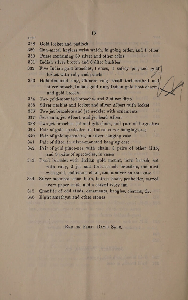 328 329 330 331 332 333 334 339 336 337 338 393 340 341 342 343 344 345 346 16 Gold locket and padlock Gun-metal keyless wrist watch, in going order, and-1 other Purse containing 30 silver and other coins Indian silver brooch and 3 ditto buckles Five Indian gold brooches, 1 cross, 1 safety pin, and Boe locket with ruby and pearls J Gold diamond ring, Chinese ring, small tortoiseshell and, siiver brooch, Indian gold ring, Indian gold boot charm} and gold brooch Two gold-mounted brooches and 3 silver ditto | Silver necklet and locket and silver Albert with locket Two jet bracelets and jet necklet with ornaments Jet chain, jet Albert, and jet bead Albert Two jet brooches, jet and gilt chain, and pair of lorgnettes Pair of gold spectacles, in Indian silver hanging case Pair of gold spectacles, in silver hanging case Pair of ditto, in silver-mounted hanging case Pair of gold pince-nez with chain, 3 pairs of other ditto, and 3 pairs of spectacles, in cases Pearl bracelet with Indian gold mount, horn brooch, set with ruby, 2 jet and. tortoiseshell bracelets, mounted with gold, chatelaine chain, and a silver hairpin case Silver-mounted shoe horn, button hook, penholder, carved ivory paper knife, and a carved ivory fan Quantity of odd studs, ornaments, bangles, charms, &amp;c. Hight amethyst and other stones f Enp oF First Day’s SAuLg.