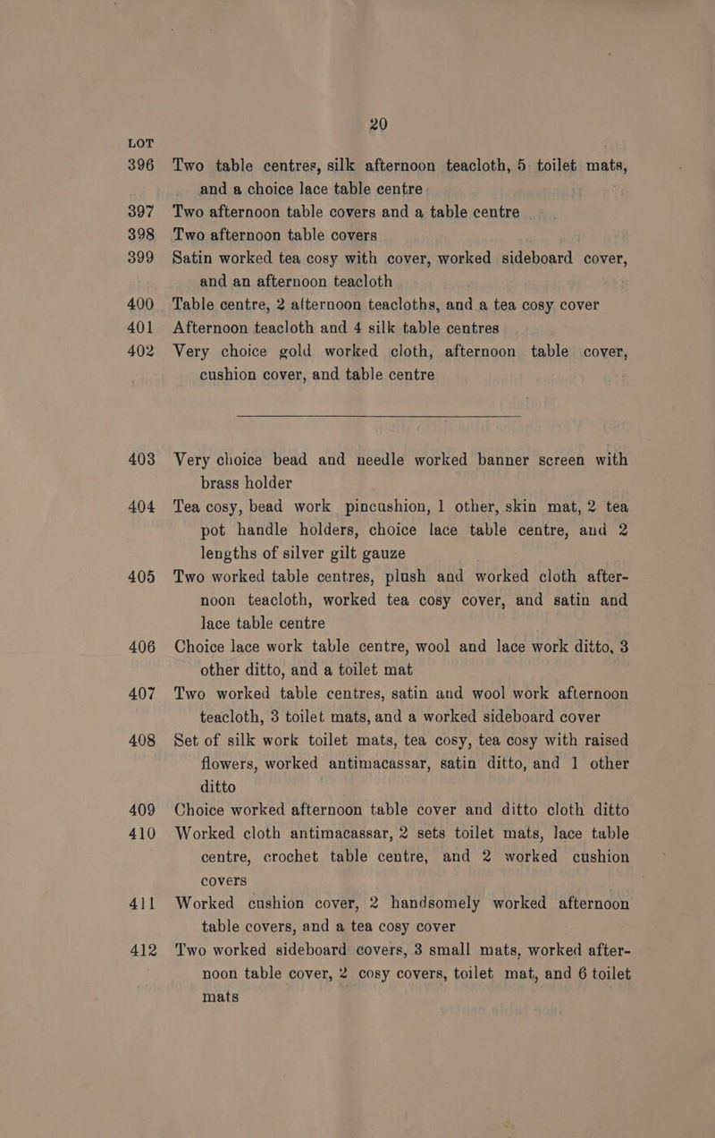 396 397 398 399 400 401 402 403 404 405 406 4()7 408 409 410 411 412 20 Two table centres, silk afternoon teacloth, 5: toilet mats, and a choice lace table centre: Two afternoon table covers and a table centre _ Two afternoon table covers Satin worked tea cosy with cover, worked sideboard cover, and an afternoon teacloth Table centre, 2 afternoon teacloths, and a tea cosy cover Afternoon teacloth and 4 silk table centres Very choice gold worked cloth, afternoon table cover, cushion cover, and table centre Very choice bead and needle worked banner screen with brass holder Tea cosy, bead work pincushion, 1 other, skin mat, 2 tea pot handle holders, choice lace table centre, and 2 lengths of silver gilt gauze Two worked table centres, plush and worked cloth after- noon teacloth, worked tea cosy cover, and satin and lace table centre Choice lace work table centre, wool and lace work ditto, 3 other ditto, and a toilet mat Two worked table centres, satin and wool work afternoon teacloth, 3 toilet mats, and a worked sideboard cover Set of silk work toilet mats, tea cosy, tea cosy with raised flowers, worked antimacassar, satin ditto, and 1 other ditto Choice worked afternoon table cover and ditto cloth ditto Worked cloth antimacassar, 2 sets toilet mats, lace table centre, crochet table centre, and 2 worked cushion covers Worked cushion cover, 2 handsomely worked afternoon table covers, and a tea cosy cover Two worked sideboard covers, 3 small mats, worked after- noon table cover, 2 cosy covers, toilet mat, and 6 toilet mats