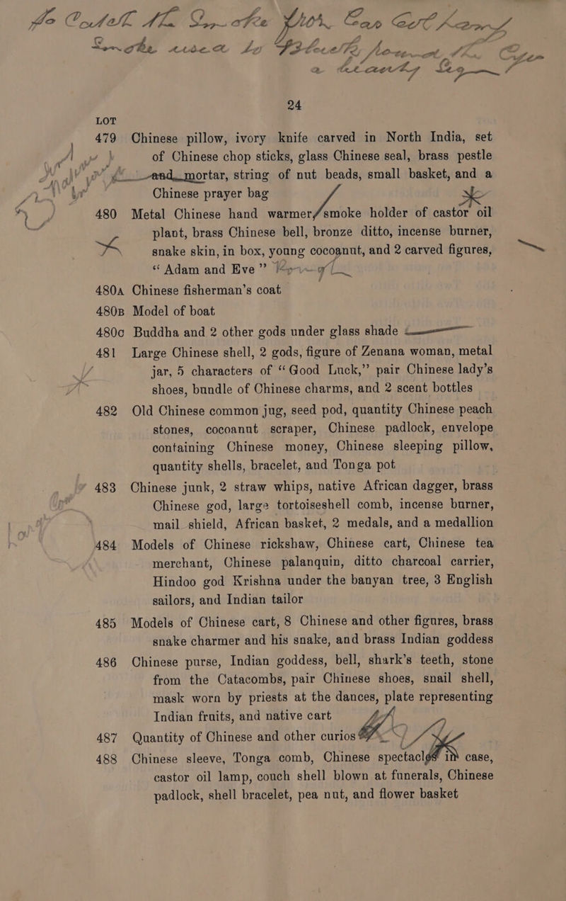 t a = ¥ é ® “ Son che Ate. A Le S302 Cott Fe i foe aot a the PELL Be Zs 7 ¢— 479 Chinese pillow, ivory knife carved in North India, set of Chinese chop sticks, glass Chinese seal, brass pestle Chinese prayer bag 480 Metal Chinese hand warmerf/smoke holder of castor oil plant, brass Chinese bell, bronze ditto, incense burner, YZ” « Adam and Eve” /o.~ 9 a 4804 Chinese fisherman’s coat 480B Model of boat 480c Buddha and 2 other gods under glass shade Sa jar, 5 characters of “Good Luck,’’ pair Chinese lady’s shoes, bundle of Chinese charms, and 2 scent bottles 482 Old Chinese common jug, seed pod, quantity Chinese peach stones, cocoanut scraper, Chinese padlock, envelope containing Chinese money, Chinese sleeping pillow, quantity shells, bracelet, and Tonga pot | 483 Chinese junk, 2 straw whips, native African dagger, brass Chinese god, large tortoiseshell comb, incense burner, mail shield, African basket, 2 medals, and a medallion 484 Models of Chinese rickshaw, Chinese cart, Chinese tea merchant, Chinese palanquin, ditto charcoal carrier, Hindoo god Krishna under the banyan tree, 3 mo sailors, and Indian tailor | 485 Models of Chinese cart, 8 Chinese and other figures, brass snake charmer and his snake, and brass Indian goddess 486 Chinese purse, Indian goddess, bell, shark’s teeth, stone from the Catacombs, pair Chinese shoes, snail shell, mask worn by priests at the dances, poe representing Indian fruits, and native cart ft 487 Quantity of Chinese and other curios #7 \_ S SL ¢ 488 Chinese sleeve, Tonga comb, Chinese AMS cae castor oil lamp, couch shell blown at funerals, Chinese padlock, shell bracelet, pea nut, and flower basket
