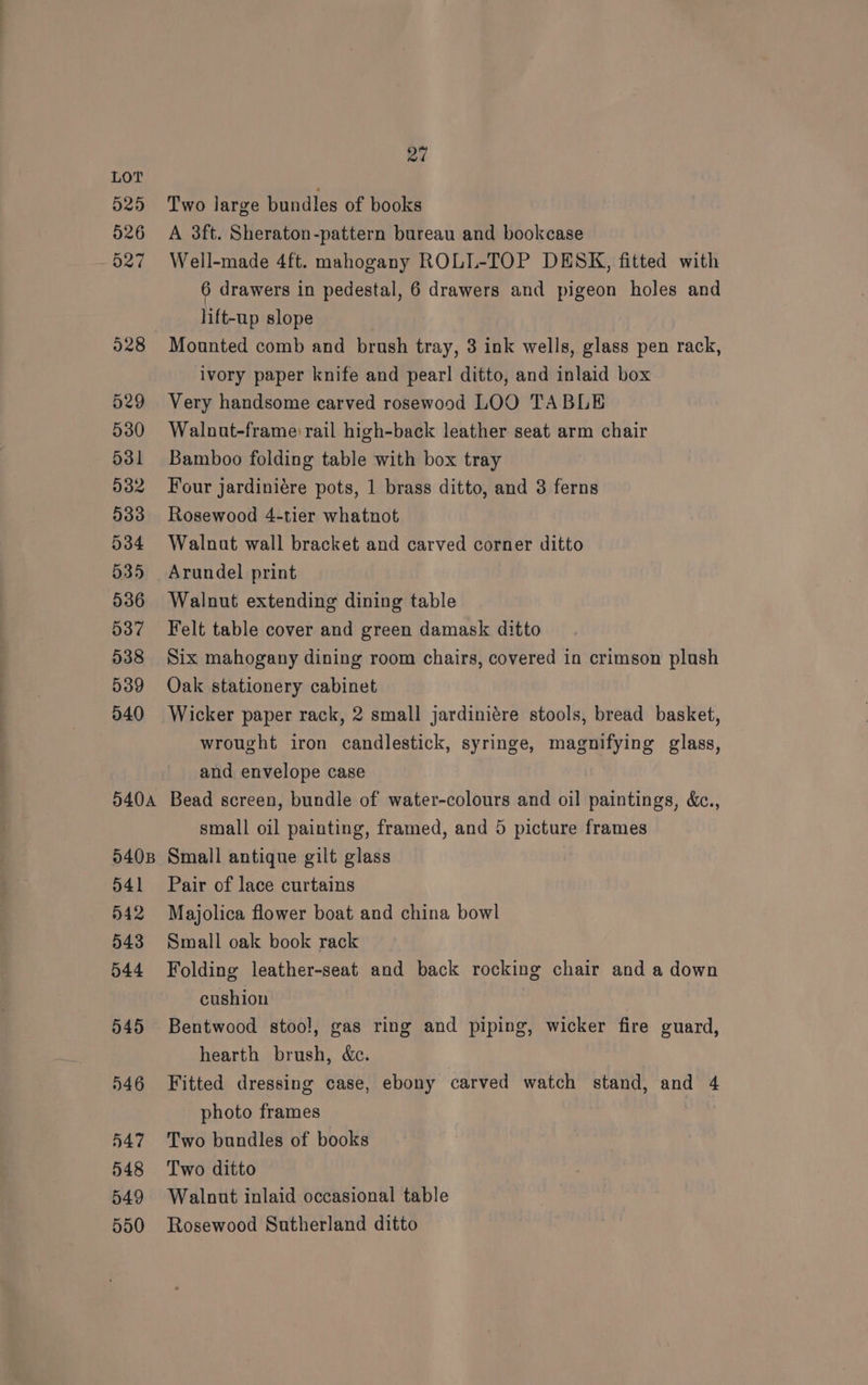 Two large bundles of books A 3ft. Sheraton-pattern bureau and bookcase Well-made 4ft. mahogany ROLL-TOP DESK, fitted with 6 drawers in pedestal, 6 drawers and pigeon holes and lift-up slope Mounted comb and brush tray, 3 ink wells, glass pen rack, ivory paper knife and pearl ditto, and inlaid box Very handsome carved rosewood LOO TABLE Walnut-frame rail high-back leather seat arm chair Bamboo folding table with box tray Four jardiniére pots, 1 brass ditto, and 3 ferns Rosewood 4-tier whatnot Walnat wall bracket and carved corner ditto Arundel print Walnut extending dining table Felt table cover and green damask ditto Six mahogany dining room chairs, covered in crimson plush Oak stationery cabinet Wicker paper rack, 2 small jardiniére stools, bread basket, wrought iron candlestick, syringe, magnifying glass, and envelope case Bead screen, bundle of water-colours and oil paintings, &amp;c., small oil painting, framed, and 5 picture frames Small antique gilt glass Pair of lace curtains Majolica flower boat and china bowl Small oak book rack Folding leather-seat and back rocking chair and a down cushion Bentwood stoo!, gas ring and piping, wicker fire guard, hearth brush, &amp;c. Fitted dressing case, ebony carved watch stand, and 4 photo frames Two bundles of books Two ditto Walnut inlaid occasional table Rosewood Sutherland ditto
