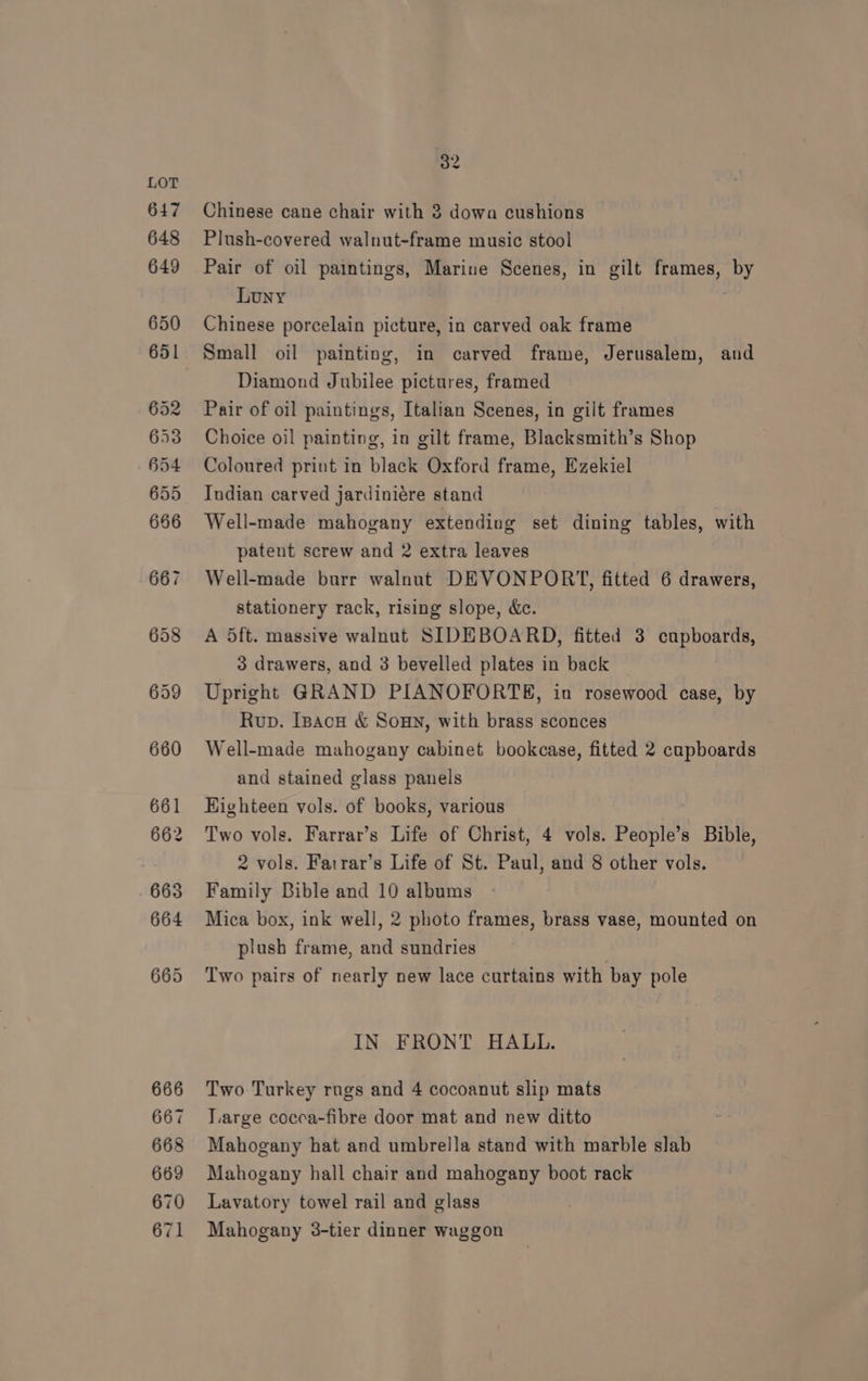 Chinese cane chair with 3 dowa cushions Plush-covered walnut-frame music stool Pair of oil paintings, Marine Scenes, in gilt frames, by Luny . Chinese porcelain picture, in carved oak frame Small oil painting, in carved frame, Jerusalem, and Diamond Jubilee pictures, framed Pair of oil paintings, Italian Scenes, in gilt frames Choice oil painting, in gilt frame, Blacksmith’s Shop Coloured print in black Oxford frame, Ezekiel Indian carved jardiniére stand Well-made mahogany extending set dining tables, with patent screw and 2 extra leaves Well-made burr walnut DEVONPORT, fitted 6 drawers, stationery rack, rising slope, &amp;c. A 5ft. massive walnut SIDEBOARD, fitted 3 cupboards, 3 drawers, and 3 bevelled plates in back Upright GRAND PIANOFORTE, in rosewood case, by Rup. Ipacu &amp; Soun, with brass sconces Well-made mahogany cabinet bookcase, fitted 2 cupboards and stained glass panels Highteen vols. of books, various Two vols. Farrar’s Life of Christ, 4 vols. People’s Bible, 2 vols. Fatrar’s Life of St. Paul, and 8 other vols. Family Bible and 10 albums Mica box, ink well, 2 photo frames, brass vase, mounted on plush frame, and sundries ‘Two pairs of nearly new lace curtains with bay pole IN FRONT HALL. Two Turkey rugs and 4 cocoanut slip mats T.arge cocca-fibre door mat and new ditto Mahogany hat and umbrella stand with marble slab Mahogany hall chair and mahogany boot rack Lavatory towel rail and glass Mahogany 3-tier dinner waggon