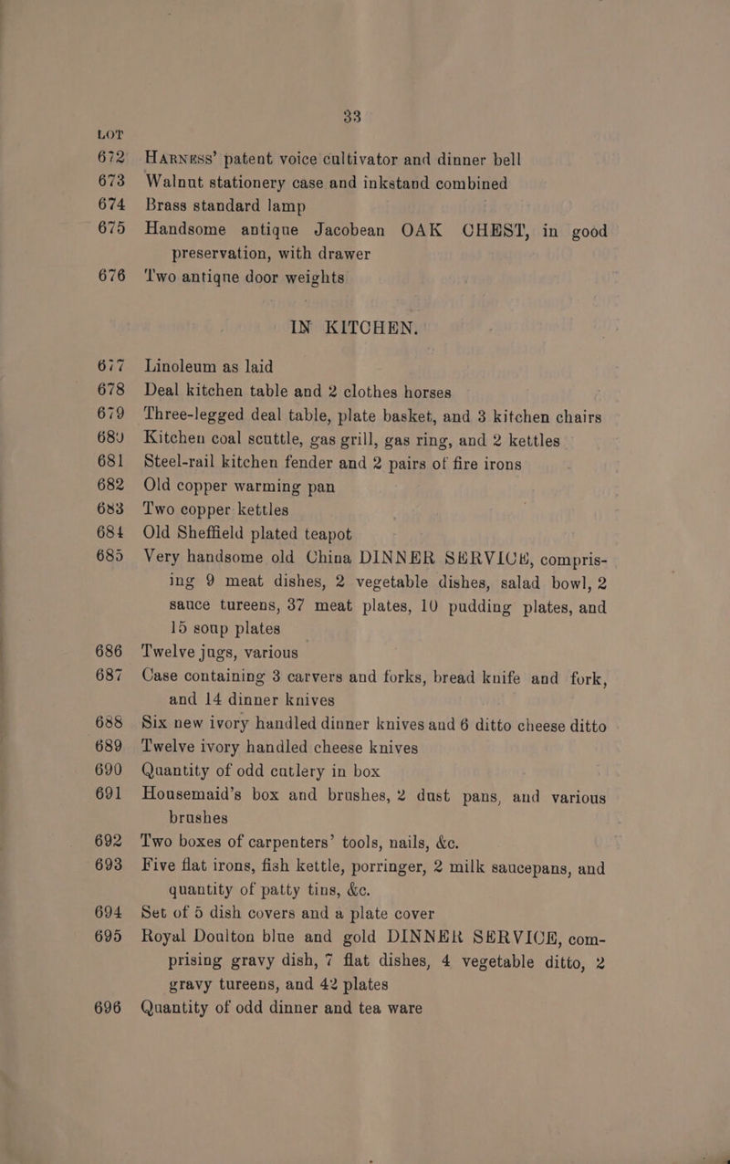 672 673 674 675 687 690 692 693 694 695 696 33 Harness’ patent voice cultivator and dinner bell Walnut stationery case and inkstand combined Brass standard lamp Handsome antique Jacobean OAK CHEST, in good preservation, with drawer Two antiqne door weights. IN KITCHEN. Linoleum as laid Deal kitchen table and 2 clothes horses Three-legged deal table, plate basket, and 3 kitchen chairs Kitchen coal scuttle, gas grill, gas ring, and 2 kettles Steel-rail kitchen fender and 2 pairs of fire irons Old copper warming pan T'wo copper kettles Old Sheffield plated teapot Very handsome old China DINNER SHRVICH, compris- ing 9 meat dishes, 2 vegetable dishes, salad bowl, 2 sauce tureens, 37 meat plates, 10 pudding plates, and 15 soup plates Twelve jugs, various Case containing 3 carvers and forks, bread knife and fork and 14 dinner knives Six new ivory handled dinner knives and 6 ditto cheese ditto Twelve ivory handled cheese knives Quantity of odd cutlery in box Housemaid’s box and brushes, 2 dust pans, and various brushes Two boxes of carpenters’ tools, nails, &amp;c. Five flat irons, fish kettle, porringer, 2 milk saucepans, and ) quantity of patty tins, &amp;. Set of 5 dish covers and a plate cover Royal Doulton blue and gold DINNER SERVIOR, com- prising gravy dish, 7 flat dishes, 4 vegetable ditto, 2 gravy tureens, and 42 plates Quantity of odd dinner and tea ware