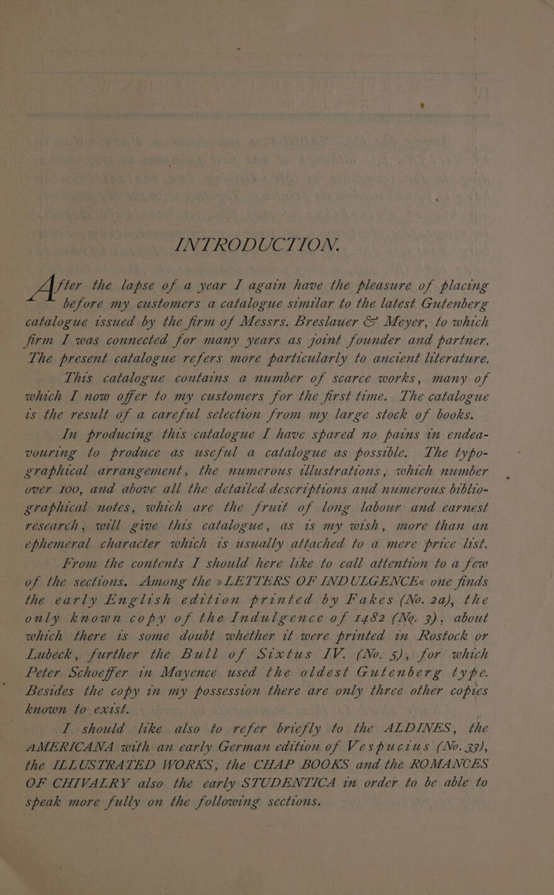 INTRODUCTION. Are the lapse of a year I again have the pleasure of placing before my customers a catalogue similar to the latest Gutenberg catalogue issued by the firm of Messrs. Breslauer &amp; Meyer, to which firm I was connected for many years as joint founder and partner. The present catalogue refers more particularly to ancient literature. Tits catalogue contains a number of scarce works, many of which I now offer to my customers for the first time. The catalogue ws the result of a careful selection from my large stock of books. In producing this catalogue I have spared no pains tn endea- vouring to produce as useful a catalogue as possible. The typo- graphical arrangement, the numerous tllustrations, which number over 100, and above all the detailed descriptions and numerous biblio- graphical notes, which are the fruit of long labour and earnest research, will give this catalogue, as 1s my wish, more than an ephemeral character which 1s usually attached to a mere price last. From the contents I should here like to call attention to a few of the sections. Among the »LETTERS OF INDULGENCE« one finds the early English edition printed by Fakes (No. 2a), the only known copy of the Indulgence of 1482 (Ne. 3), about which there 1s some doubt whether it were. printed tn Rostock or Lubeck, further the Bull of Stxtus IV. (No. 5), for which Peter Schoeffer in Mayence used the oldest Gutenberg type. Besides the copy tn my possession there are only three other copies known to exist. I should tike also to refer briefly to the ALDINES, the AMERICANA with an early German edition of Vespuctus (No. 33), the ILLUSTRATED WORKS, the CHAP BOOKS and the ROMANCES OF CHIVALRY also the early STUDENTICA in order to be able to speak more fully on the following sections.
