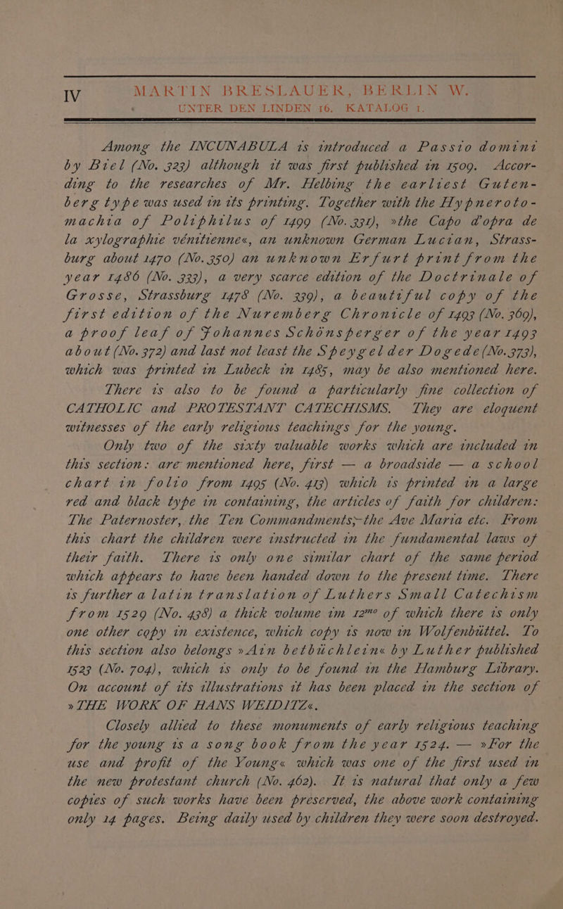 UNTER DEN LINDEN 16. KATALOG 1. Among the INCUNABULA 1s introduced a Passio domint by Biel (No. 323) although it was first published in 1509. Accor- ding to the researches of Mr. Helbing the earltest Guten- berg type was used in tts printing. Together with the Hy pneroto- machta of Poltphtlus of 1499 (No. 331), »the Capo @opra de la xylographie vénitiennes, an unknown German Luctan, Strass- burg about 1470 (No.350) an unknown Erfurt print from the year 1486 (No. 3323), a very scarce edition of the Doctrinale of Grosse, Strassburg 1478 (No. 339), a beautiful copy of the first edition of the Nuremberg Chronicle of 1493 (No. 369), a proof leaf of Fohannes Schonsperver of the year 1493 about (No. 372) and last not least the Speygelder Dogede(No. 373), which was printed in Lubeck tn 1485, may be also mentioned here. There 1s also to be found a particularly fine collection of CATHOLIC and PROTESTANT CATECHISMS. They are eloquent witnesses of the early religious teachings for the young. Only two of the sixty valuable works which are included in this section: are mentioned here, first — a broadside — a school chart in folto from 1495 (No. 413) which 1s printed in a large red and black type in containing, the articles of faith for children: The Paternoster, the Ten Commandments-the Ave Maria etc. From this chart the children were instructed in the fundamental laws of their fatth. There ts only one similar chart of the same pertod which appears to have been handed down to the present time. There ts further a latin translation of Luthers Small Catechism from 1529 (No. 438) a thick volume im 12” of which there ts only one other copy in existence, which copy ts now in Wolfenbuttel. To this section also belongs »Atn betbuchletn« by Luther published 1523 (No. 704), which ts only to be found in the Hamburg Library. On account of its illustrations tt has been placed tn the section of »THE WORK OF HANS WEIDITZ«. Closely allied to these monuments of early religious teaching for the young 1s a song book from the year 1524. — »for the use and profit of the Young« which was one of the first used in the new protestant church (No. 462). It 1s natural that only a few copies of such works have been preserved, the above work containing only 14 pages. Being daily used by children they were soon destroyed.