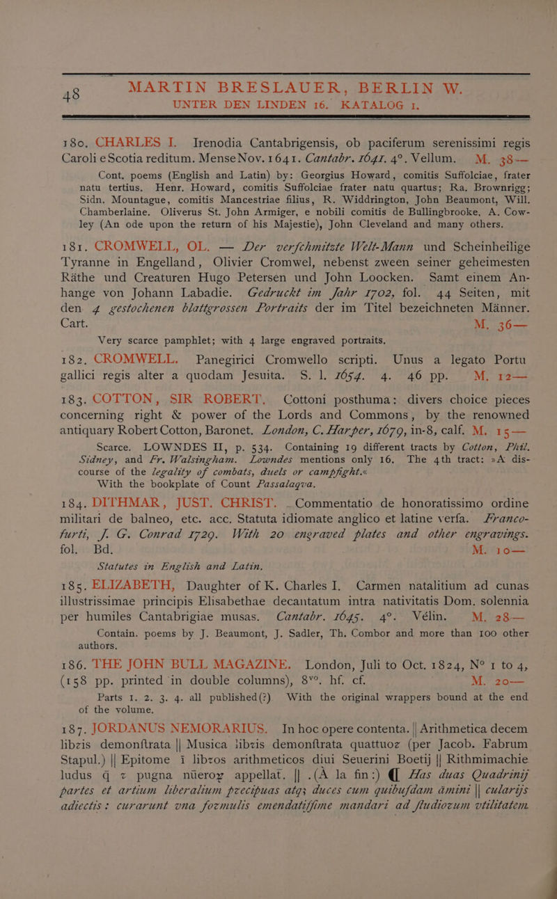 UNTER DEN LINDEN 16. KATALOG 1. 48 180, CHARLES I. Irenodia Cantabrigensis, ob paciferum serenissimi regis Caroli eScotia reditum. Mense Nov. 1641. Cantabr. 1647. 4°. Vellum. M, 38-— Cont. poems (English and Latin) by: Georgius Howard, comitis Suffolciae, frater natu tertius. Henr. Howard, comitis Suffolciae frater natu quartus; Ra. Brownrigg; Sidn. Mountague, comitis Mancestriae filius, R. Widdrington, John Beaumont, Will. Chamberlaine. Oliverus St. John Armiger, e nobili comitis de Bullingbrooke, A. Cow- ley (An ode upon the return of his Majestie), John Cleveland and many others. 181. CROMWELL, OL. — Der verfchmitste Welt-Mann und Scheinheilige Tyranne in Engelland, Olivier Cromwel, nebenst zween seiner geheimesten Rathe und Creaturen Hugo Petersen und John Loocken. Samt einem An- hange von Johann Labadie. Gedruckt im Jahr 1702, fol. 44 Seiten, mit den 4 ygestochenen blattgrossen Portraits der im Titel bezeichneten Manner. Cart. M. 36— Very scarce pamphlet; with 4 large engraved portraits. 182, CROMWELL. Panegirici Cromwello scripti. Unus a legato Portu gallici regis alter a quodam Jesuita. S. 1. 7654. 4. 46 pp. M. rz 183. COTTON, SIR ROBERT, Cottoni posthuma:. divers choice pieces concerning right &amp; power of the Lords and Commons, by the renowned antiquary Robert Cotton, Baronet. London, C. Harper, 1679, in-8, calf. M. 15 — Scarce. LOWNDES II, p. 534. Containing 19 different tracts by Cotton, Pht. Stdney, and Fr. Walsingham. Lowndes mentions only 16. The 4th tract: »A dis- course of the legality of combats, duels or campfight.« With the bookplate of Count Passalagva. 184. DITHMAR, JUST. CHRIST. ~Commentatio de honoratissimo ordine militari de balneo, etc. acc. Statuta idiomate anglico et latine verfa. yanco- furti, J. G. Conrad 1729. With 20 engraved plates and other engravings. fol. Bd. M. 10— Statutes in English and Latin. 185, ELIZABETH, Daughter of K. Charles I. Carmen natalitium ad cunas illustrissimae principis Elsabethae decantatum intra nativitatis Dom. solennia per humiles Cantabrigiae musas. Cantabr. 1645. 4°. Vélin. M. 28— Contain. poems by J. Beaumont, J. Sadler, Th. Combor and more than 100 other authors. 186. THE JOHN BULL MAGAZINE. London, Juli to Oct. 1824, N° 1 to 4, (158 pp. printed in double columns), 8¥°. hf. cf. M. 20— Parts I. 2. 3. 4. all published(?) With the original wrappers bound at the end of the volume. 187. JORDANUS NEMORARIUS. In hoc opere contenta. || Arithmetica decem libzis demonftrata || Musica libzis demonftrata quattuoz (per Jacob. Fabrum Stapul.) || Epitome i libzos arithmeticos diui Seuerini Boetj || Rithmimachie. ludus q z pugna nieroy appellat. |] .(A la fin:) (| Mas duas Quadrini partes et artium liberalium pzecipuas atg; duces cum quibufdam amini || cularis adiectis: curarunt vna formulis emendatiffine mandari ad fludiocum vtilitatem