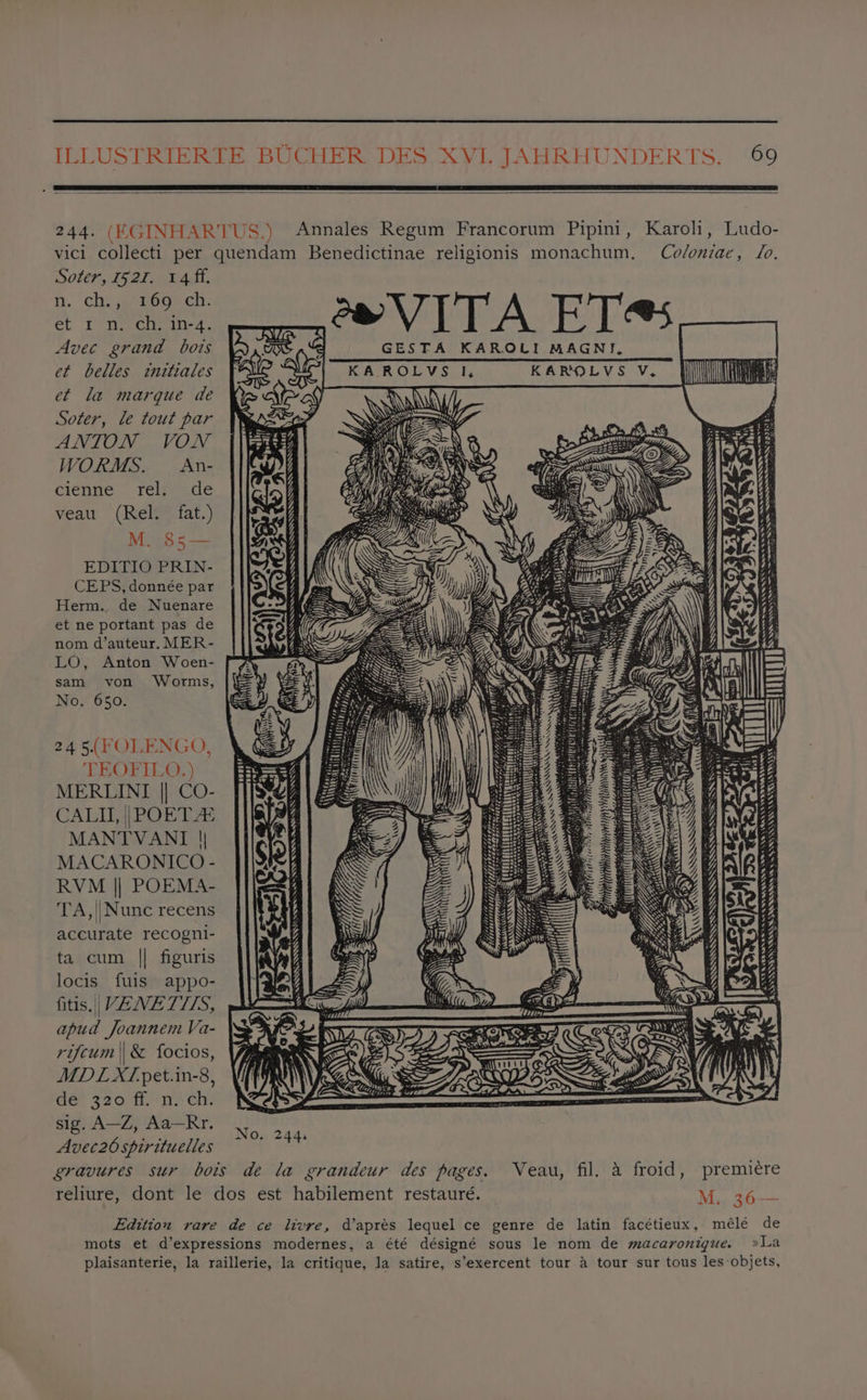 244. (KGINHARTUS.) Annales Regum Francorum Pipini, Karoli, Ludo- vici collecti per quendam Benedictinae religionis monachum, Co/oniae, Jo. Soter, 1521. 14 ff. Ni. ch. jpegon cn: et rn. ch. in-4. em>VITA ET« at Avec grand bois K GESTA KAROLI MAGNI. et belles initiales KAR Ol Vea. ly KAROLVS V, et la marque de Soter, le tout par ANTON VON WORMS. An- cienne rel. de veau (Rel. fat.) M. 85— EDITIO PRIN- CEPS, donnée par Herm. de Nuenare et ne portant pas de nom d’auteur. MER- LO, Anton Woen- \) ee nV 8 RAREST AS SEL “SRE SESSA 9 SAAS, | Rarannnness > ESET ES BSS fi sam von Worms, E No. 650. =i ‘=| 245(FOLENGO, =, TEOFILO.) MERLINI || CO- CALI, || POET 4s MANTVANI | MACARONICO - RVM || POEMA- TA,||Nunc recens accurate recogni- ta cum || figuris locis fuis appo- fitis.|| VENETTIIS, apud Joannem Va- rifcum || & focios, MDL XTpet.in-8, de! 320 ff ne ch: Sig A—4y Aa-Rr, ie) Avec26spirituelles ~~ a gravures sur bois de la grandeur des pages. Veau, fil. a froid, premiére reliure, dont le dos est habilement restauré. M.. 36— Edition rare de ce livre, d’aprés lequel ce genre de latin facétieux, mélé de mots et d’expressions modernes, a été désigné sous le nom de macaronigue. »La plaisanterie, la raillerie, la critique, la satire, s’exercent tour 4 tour sur tous les objets, SAAS SEA AWEARA ANS NO EAA ES AWE SRAL AN ERRATA SSS ARRAS SSNS eSeeH) UR EWE Ne x Qe eA RE Lhe a