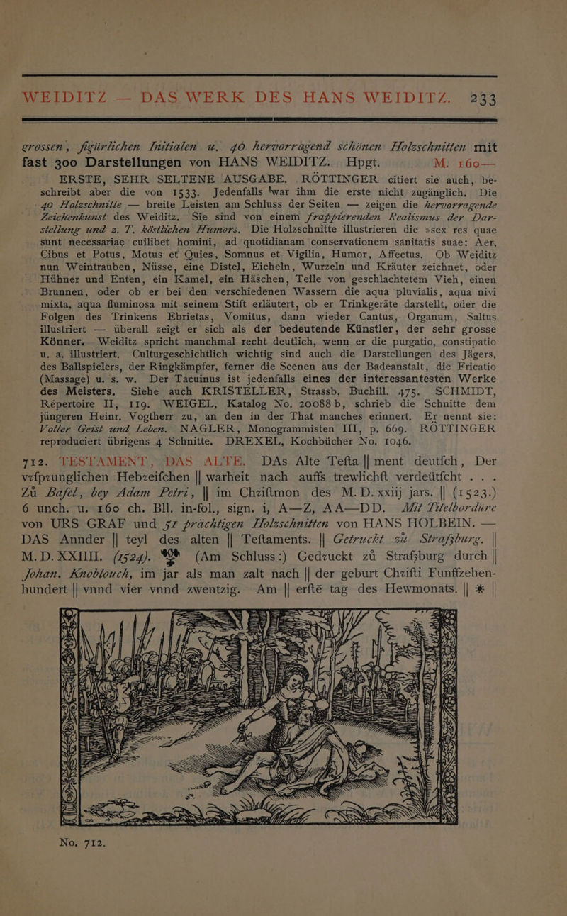 grossen, figiirlichen Initialen u. 40 hervorragend scthinen Holzschnitten mit fast 300 Darstellungen von HANS WEIDITZ... Hpgt. M: 160— ERSTE, SEHR SELTENE AUSGABE. ROTTINGER citiert sie auch, be- schreibt aber die von 1533. Jedenfalls war ihm die erste nicht zuginglich. Die .40 Holzschnitte — breite Leisten am Schluss der Seiten — zeigen die hervorragende Zeitchenkunst des Weiditz. Sie sind von einem /frappierenden Realismus der Dar- stellung und z. 7. késtlichen Humors. Die Holzschnitte illustrieren die »sex res quae sunt necessariae cuilibet homini, ad quotidianam conservationem sanitatis suae: Aer, Cibus et Potus, Motus et Quies, Somnus et Vigilia, Humor, Affectus. Ob Weiditz nun Weintrauben, Niisse, eine Distel, Eicheln, Wurzeln und Krauter zeichnet, oder Huhner und Enten, ein Kamel, ein Haschen, Teile von geschlachtetem Vieh, einen Brunnen, oder ob er bei den verschiedenen Wassern die aqua pluvialis, aqua nivi -mixta, aqua fluminosa mit seinem Stift erldutert, ob er Trinkgerdte darstellt, oder die Folgen des Trinkens Ebrietas, Vomitus, dann wieder Cantus, Organum, Saltus illustriert — iiberall zeigt er sich als der bedeutende Kiinstler, der sehr grosse K6énner... Weiditz spricht manchmal recht deutlich, wenn er die purgatio, constipatio u. a, illustriert. Culturgeschichtlich wichtig sind auch die Darstellungen des Jigers, des Ballspielers, der Ringkdémpfer, ferner die Scenen aus der Badeanstalt, die Fricatio (Massage) u. s. w. Der Tacuinus ist jedenfalls eines der interessantesten Werke des Meisters. Siehe auch KRISTELLER, Strassb. Buchill. 475. SCHMIDT, Répertoire II, 119. WEIGEL, Katalog No. 20088b, schrieb die Schnitte dem jungeren Heinr. Vogtherr zu, an den in der That manches erinnert. Er nennt sie: Voller Getst und Leben. NAGLER, Monogrammisten III, p. 669. ROTTINGER reproduciert tbrigens 4 Schnitte. DREXEL, Kochbiicher No. 1046, 712. TESTAMENT, DAS ALTE. DAs Alte Tefta || ment deutfch, Der vefpzunglichen Hebzeifchen || warheit nach auffs trewlichft verdetitfcht .. . Zu Bafel, bey Adam Fetri, || im Chziftmon des M.D. xxiij jars. || (15 23.) 6 unch. u. 160 ch. BIl. in-fol., sign. i; A—Z, AA—DD. Mt Titelbordiire von URS GRAF und 52 prachtigen Holzschnitten von HANS HOLBEIN, — DAS Annder || teyl des alten || Teftaments. || Getruckt zu Strafzburg. | M.D. XXIII. (7524). oe (Am Schluss:) Gedzuckt zi Strafsburg durch | Johan. Knoblouch, im jar als man zalt nach || der geburt Chzifti Funffzehen- hundert || vnnd vier vnnd zwentzig. Am || erfté tag des Hewmonats. || * Zak v= =, ys THs MENHY oe LI. WN Se Ae eS PSS 3=&amp;. 7, cl oe 4 iy Ne Da ny 2 fs eee if \ Hi ) \ q