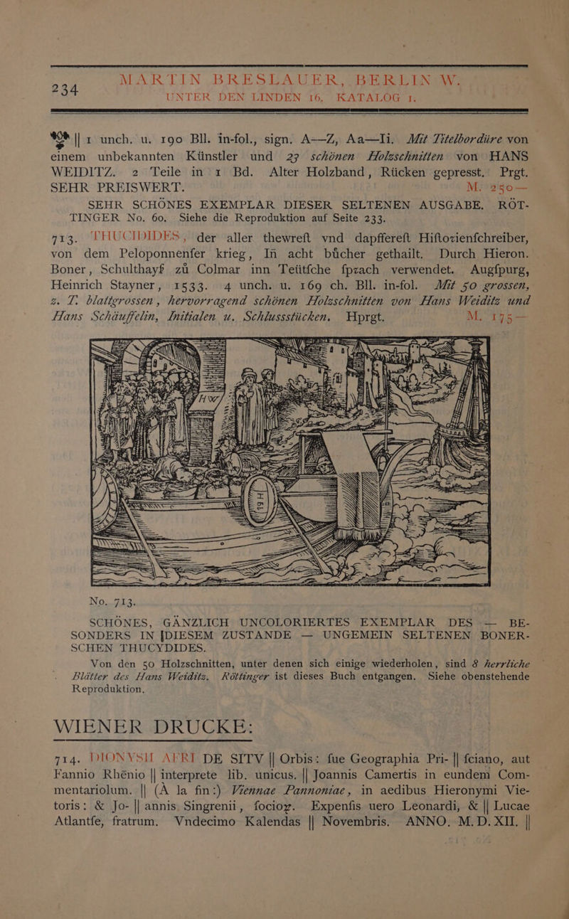 MARTIN BRESTADU ER: Siena ig aaa UNTER DEN LINDEN 16. KATALOG 1. AE A FL RT RE LCS RANE 234 bag || r unch. u. rgo Bl. in-fol., sign. A-—Z, Aa—Ili. Mit Titelbordiire von einem unbekannten Ktinstler und 27 schénen Holzschnitten von HANS WEIDITZ. 2 Teile in’1 Bd. Alter Holzband, Riicken gepresst.’ Pret. SEHR PREISWERT. | M.°250— SEHR SCHONES EXEMPLAR DIESER SELTENEN AUSGABE. ROT- TINGER No. 60, Siehe die Reproduktion auf Seite 233. 713. FHUCIDIDES, der aller thewreft vnd dapffereft Hiftovienfchreiber, von dem Peloponnenfer krieg, In acht btcher gethailt. Durch Hieron. Boner, Schulthayf za Colmar inn Teiitfche fpzach verwendet. Augfpurg, Heinrich Stayner, 1533. 4 unch. u. 169 ch. Bll. in-fol. Jt So grossen, z. TZ. blatigrossen, hervorragend schonen Holzschnitten von Hans Weditz und Hans Schiuffelin, Initialen u. Schlussstiicken. pret. M.. 145 — ii a TSS) w= No... 713. SCHONES, GANZLICH UNCOLORIERTES EXEMPLAR DES — BE- SONDERS IN {[DIESEM ZUSTANDE — UNGEMEIN SELTENEN BONER- SCHEN THUCYDIDES. Von den 50 Holzschnitten, unter denen sich einige wiederholen, sind 8 herrliche Lldatter des Hans Weiditz. Roéttinger ist dieses Buch entgangen. Siehe obenstehende Reproduktion. WIENER DRUCKE: 714. DIONYSIL ARI DE SITV || Orbis: fue Geographia Pri- || fciano, aut Fannio Rhénio || interprete lib. unicus. || Joannis Camertis in eundem Com- mentariolum. || (A la fin:) Viennae Pannoniae, in aedibus Hieronymi Vie- toris: &amp; Jo- || annis Singrenii, focioy. Expenfis uero Leonardi, &amp; || Lucae