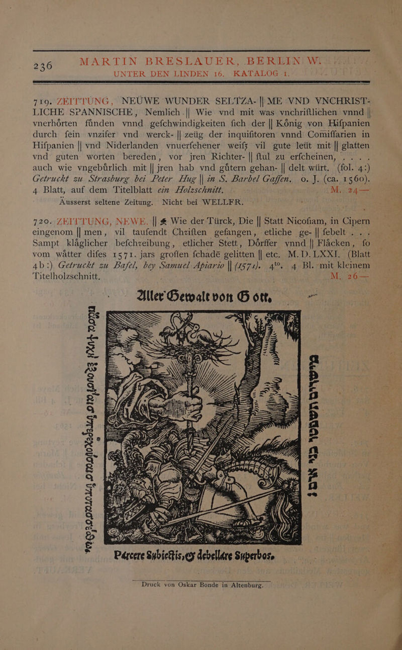 226 3 UNTER DEN LINDEN 16. KATALOG 1. 719. ZEITTUNG, NEUWE WUNDER SELTZA- |) ME VND VNCHRIST- LICHE SPANNISCHE, Nemlich.|| Wie. vnd mit was vnchriftlichen vnnd || vnerhorten finden vnnd gefchwindigkeiten fich der |] Konig von Hifpanien durch fein vnzifer’ vnd_ werck- || zeiig der inquifitoren vnnd Comiffarien in Hifpanien || vnd Niderlanden vnuerfehener weifx vil gute leiit mit || glatten vnd guten worten bereden, vor jren Richter- || ftul zu erfcheinen, auch wie vngeburlich mit || jren hab vnd gtitern gehan- || delt wiirt. (fol. 42) Getruckt zu Strasburg bei Peter Hug || in S. Barbel Gaffen, o. J. (ca. 1560). 4 Blatt, auf dem Titelblatt ezz Holzschnitt. M,. 24— Ausserst seltene Zeitung. Nicht bei WELLFR. : 720. ZEIL TUNG, NEWE. || &amp; Wie der Tiirck, Die || Statt Nicofiam, in Cipern eingenom || men, vil taufendt Chviften gefangen, etliche ge- || febelt. . Sampt_ klaglicher befchzeibung , etlicher Stett, Dérffer ynnd || Flacken , fo vom watter difes 1571. jars groflen fchadé gelitten || etc. M.D. LXXI. (Blatt 4b:) Getruckt zu Bafel, bey Samuel atid || (2572). 4%. 4 BL. -mit kleinem Titelholzschnitt. M,.. 26— Aller’ Gervale vor 2 of = eke) Bs R oo = a eo &amp; 2 2 g, aS 2° a 5 a R > S| a S , > aes nr ew re B en Wisy Ke nee i 4 OR IGN A Sel A] )) sath y AY ~ ! 2 fz i} 72\\-. ier) IS =\Nv S —<_ - eS Se paces ing debellare Superbose IEP ZOOL Ke) ~~ Druck von Oskar Bonde in Alenbure.