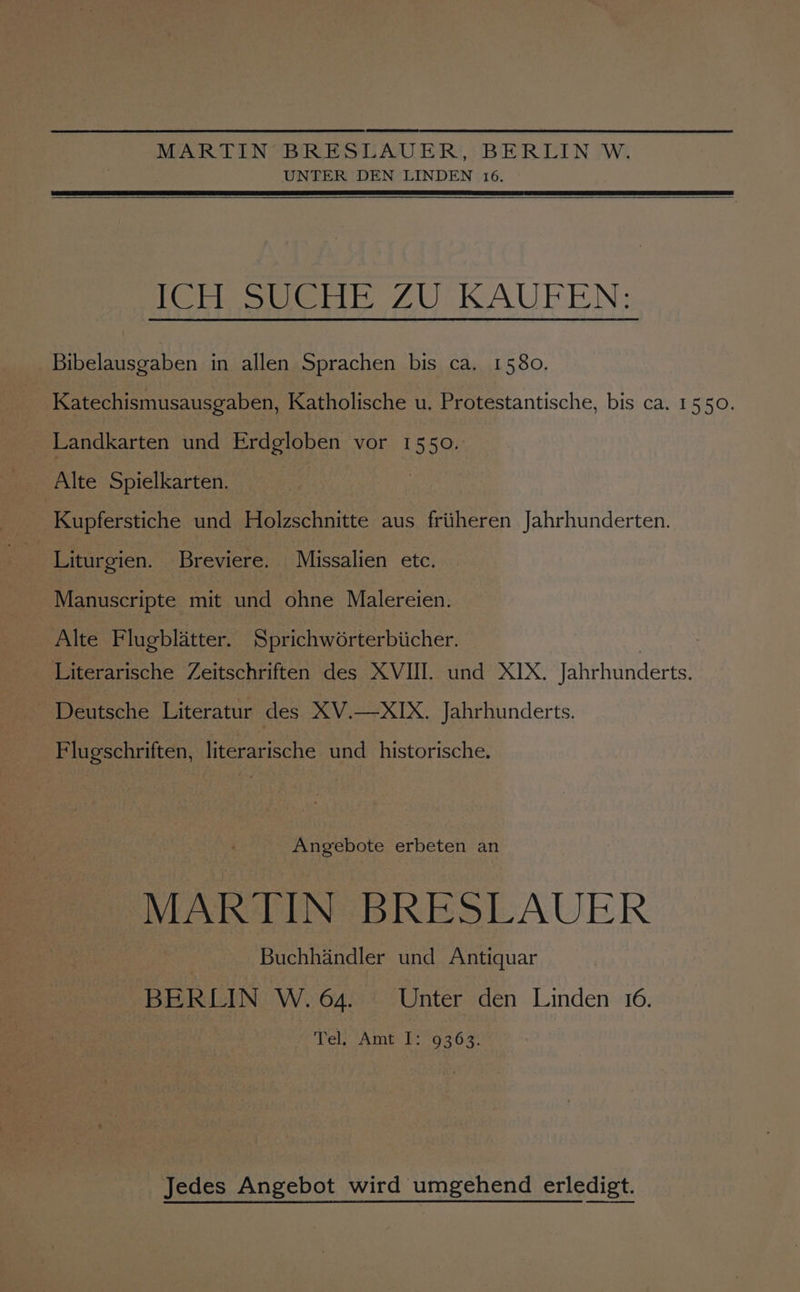 MARTIN BRESLAVER, BERLIN W. UNTER DEN LINDEN 16. POrresweti ZU IAUPENS: Bibelausgaben in allen Sprachen bis ca. 1580. Katechismusausgaben, Katholische u. Protestantische, bis ca. 1550. Landkarten und Erdgloben vor 1550. Alte Spielkarten. Kupferstiche und Holzschnitte aus friiheren Jahrhunderten. Liturgien. Breviere. Missalien etc. Manuscripte mit und ohne Malereien. Alte Flugblatter. Sprichworterbiicher. Literarische Zeitschriften des XVIII. und XIX. Jahrhunderts. Deutsche Literatur des XV.—XIX. Jahrhunderts. Flugschriften, literarische und _historische. Angebote erbeten an MARTIN BRESLAUER Buchhandler und Antiquar BERLIN W.64. Unter den Linden 16. Vel Amt b: 936.2 Jedes Angebot wird umgehend erledigt.