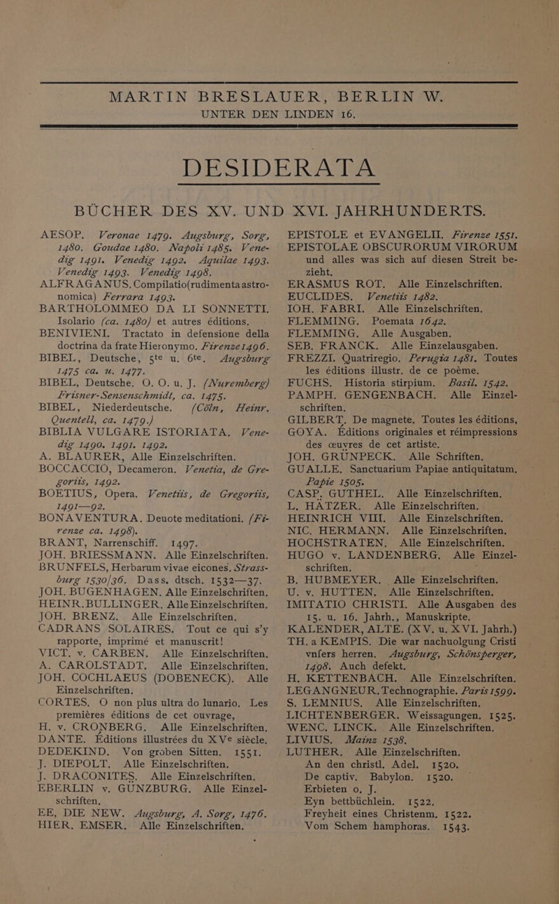 AESOP. Veronae 1479. Augsburg, Sorg, 1480. Goudae 1480. Napoli 1485. Vene- dig 1491. Venedig 1492. Aquilae 1493. Venedig 1493. Venedig 1498. ALFRAGANUS. Compilatio(rudimenta astro- nomica) Ferrara 1493. BARTHOLOMMEO DA LI SONNETTI. Isolario (ca. 1480) et autres éditions. BENIVIENI. Tractato in defensione della doctrina da frate Hieronymo, Firenze14g06. BIBEL, Deutsche, 5t¢ u. 6te, Augsburg I475 Case 77, BIBEL, Deutsche. O. O. u. J. (Nuremberg) frisner- Sensenschmidt, ca. 1475. BIBEL, WNiederdeutsche. (Cdln, Quentell, ca. 1479.) BIBLIA VULGARE ISTORIATA, Vene- dig 1490. 1491. 1492. A. BLAURER, Alle Einzelschriften. BOCCACCIO, Decameron. Venetia, de Gre- gorits, 1492. BOETIUS, Opera. 149I-—92. BONAVENTURA. Deuote meditationi. /7- renze Ca. 1498). BRANT, Narrenschiff. 1497. JOH. BRIESSMANN. Alle Einzelschriften. BRUNFELS, Herbarum vivae eicones. Strass- burg 1530/36. Dass, dtsch. 1532—37. JOH. BUGENHAGEN, Alle Einzelschriften. HEINR.BULLINGER. Alle Einzelschriften, JOH. BRENZ. Alle Einzelschriften. CADRANS SOLAIRES. Tout ce qui s’y rapporte, imprimé et manuscrit! VICT. v. CARBEN. Alle Einzelschriften. A. CAROLSTADT. Alle Einzelschriften. JOH. COCHLAEUS (DOBENECK), Alle Einzelschriften. CORTES, O non plus ultra do lunario. Les premiéres éditions de cet ouvrage, H, v. CRONBERG,. Alle Einzelschriften, DANTE. Editions illustrées du XV siécle. DEDEKIND. Von groben Sitten. 1551. _ J. DIEPOLT. Alle Einzelschriften. J. DRACONITES. Alle Einzelschriften. EBERLIN vy. GUNZBURG. Alle Einzel- schriften. EE, DIE NEW. Augsburg, A. Sorg, 14706. HIER, EMSER. Alle Einzelschriften. Hetnr. Venetts, de Gregorits, EPISTOLE et EVANGELII Firenze 1551. EPISTOLAE OBSCURORUM VIRORUM und alles was sich auf diesen Streit be- zieht. ERASMUS ROT. Alle Einzelschriften. EUCLIDES. Venetits 1482. IOH. FABRI. Alle Einzelschriften. FLEMMING. Poemata 1642. FLEMMING. Alle Ausgaben. SEB. FRANCK. Alle Einzelausgaben. FREZZI. Quatriregio. Perugza 1481, Toutes les éditions illustr. de ce poéme. FUCHS. Historia stirpium. Saszl. 1542. PAMPH. GENGENBACH. Alle Einzel- schriften, GILBERT. De magnete. Toutes les éditions, GOYA. Editions originales et réimpressions des ceuyres de cet artiste. JOH. GRUNPECK. Alle Schriften. GUALLE. Sanctuarium Papiae antiquitatum. Papie 1505. CASP, GUTHEL. Alle Einzelschriften. L. HATZER. Alle Einzelschriften. HEINRICH VIII. Alle Einzelschriften. NIC. HERMANN. Alle Einzelschriften. HOCHSTRATEN, Alle Einzelschriften. HUGO v. LANDENBERG,. Alle Einzel- schriften. B. HUBMEYER. Alle Einzelschriften. U. v. HUTTEN. Alle Ejinzelschriften. IMITATIO CHRISTI. Alle Ausgaben des I5. u. 16. Jahrh., Manuskripte. KALENDER, ALTE. (XV. u. XVI. Jahrh.) TH.a KEMPIS. Die war nachuolgung Cristi vnfers herren. Augsburg, Schonsperger, 1498. Auch defekt. H. KETTENBACH. Alle Ejinzelschriften. LEGANGNEUR. Technographie. Paris 1599. S. LEMNIUS. Alle Einzelschriften. LICHTENBERGER. Weissagungen. 1525. WENC, LINCK. Alle Einzelschriften. LIVIUS. Mainz 1538. LUTHER. Alle Einzelschriften. An den christl. Adel. 1520. De captiv. Babylon. 1520. Erbieten o. J. Eyn bettbiichlein. 1522. Freyheit eines Christenm, 1522. Vom Schem hamphoras. 1543.