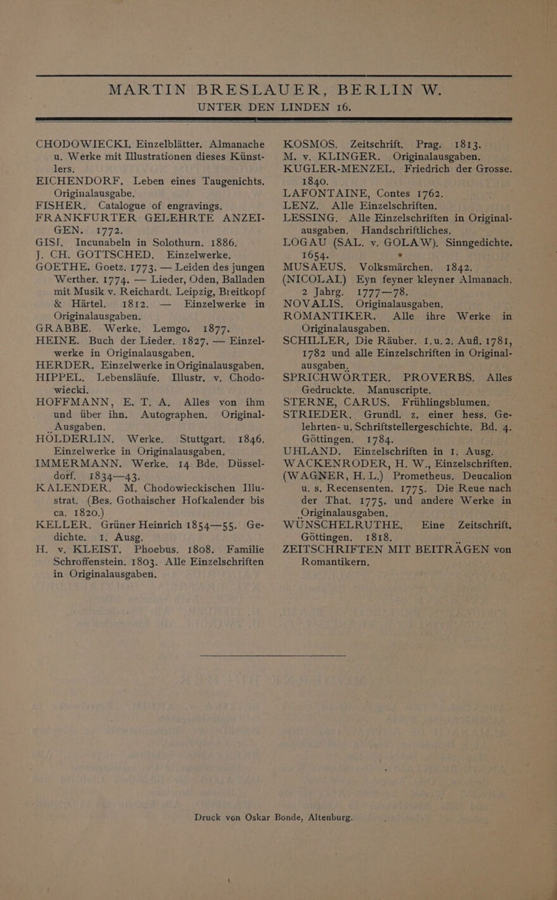 CHODOWIECKI, Einzelblatter. Almanache u. Werke mit Illustrationen dieses Kiinst- lers. EICHENDORF. Leben eines Taugenichts, Originalausgabe. FISHER. Catalogue of engravings. FRANKFURTER GELEHRTE ANZEI- GEN. 1772. GISI. Incunabeln in Solothurn. 1886. J. CH. GOTTSCHED. LEinzelwerke. GOETHE. Goetz. 1773. — Leiden des jungen Werther. 1774. — Lieder, Oden, Balladen mit Musik v. Reichardt. Leipzig, Breitkopf &amp; Hartel. 1812. — Einzelwerke in Originalausgaben. GRABBE. Werke. Lemgo. 1877. HEINE. Buch der Lieder. 1827. — Einzel- werke in Originalausgaben, HERDER. Einzelwerke in Originalausgaben. HIPPEL. Lebenslaufe. Illustr. v. Chodo- wiecki. HOFFMANN, E. T. A. Alles von ihm und uber ihn. Autographen. Original- __ Ausgaben. HOLDERLIN. Werke. Stuttgart. 1846. Einzelwerke in Originalausgaben. IMMERMANN. Werke. 14 Bde. Dussel- dorf. 1834—43. KALENDER. M. Chodowieckischen Illu- strat. (Bes. Gothaischer Hofkalender bis ca. 1820. KELLER. Gruner Heinrich 1854—55. Ge- dichte. 1. Ausg. H. v. KLEIST. Phoebus. 1808. Familie Schroffenstein. 1803. Alle EFinzelschriften in Originalausgaben. KOSMOS. Zeitschrift. Prag. 1813. M. v. KLINGER. Originalausgaben. KUGLER-MENZEL, Friedrich der Grosse. 1840. LAFONTAINE, Contes 1762. LENZ. Alle Einzelschriften. LESSING. Alle Einzelschriften in Original- ausgaben. Handschriftliches. LOGAU (SAL. v. GOLAW). Sinngedichte. 1654. : MUSAEUS. Volksmarchen, 1842. (NICOLAI.) Eyn feyner kleyner Almanach. 2 Jahrg. 1777—78. NOVALIS. Originalausgaben. ROMANTIKER. Alle ihre Werke in Originalausgaben. SCHILLER, Die Rauber. 1I.u.2. Aufl. 1781, | 1782 und alle Einzelschriften in Original- ausgaben, SPRICHWORTER. PROVERBS. Alles Gedruckte. Manuscripte. STERNE, CARUS. Frihlingsblumen. STRIEDER. Grundl. z, einer hess. Ge- lehrten- u. Schriftstellergeschichte. Bd. 4. Gottingen. 1784. UHLAND. Einzelschriften in 1. Ausg. WACKENRODER, H. W., Einzelschriften. (WAGNER, H.L.) Prometheus. Deucalion u. s. Recensenten. 1775. Die Reue nach der That. 1775. und andere Werke in _Originalausgaben. WUNSCHELRUTHE. Eine Zeitschrift, Gottingen. 1818. a ZEITSCHRIFTEN MIT BEITRAGEN von Romantikern,