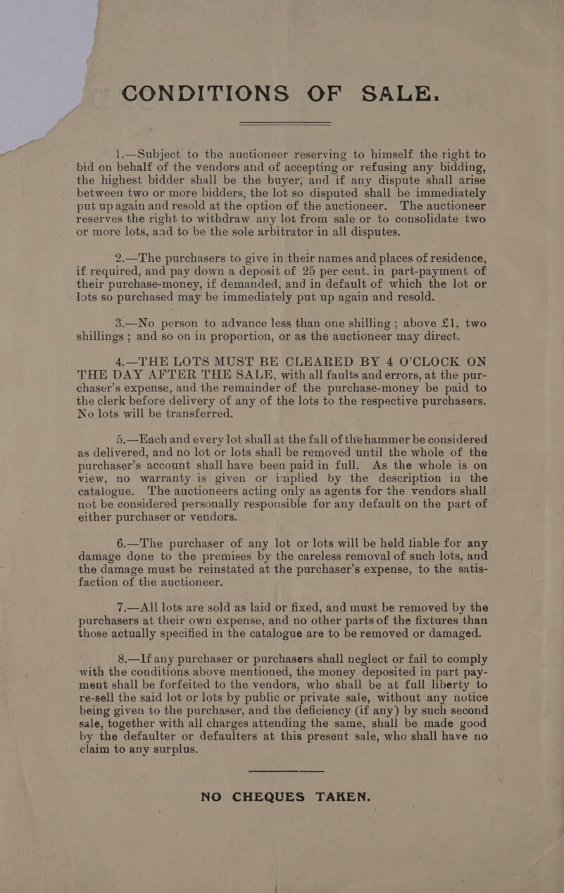 CONDITIONS OF SALE. 1.—Subject to the auctioneer reserving to himself the right to bid on behalf of the vendors and of accepting or refusing any bidding, the highest bidder shall be the buyer, and if any dispute shall arise between two or more bidders, the lot so disputed shall be immediately put up again and resold at the option of the auctioneer. The auctioneer reserves the right to withdraw any lot from sale or to consolidate two or more lots, aad to be the sole arbitrator in all disputes. 2.—The purchasers to.give in their names and places of residence, if required, and pay down a deposit of 25 per cent. in part-payment of their purchase-money, if demanded, and in default of which the lot or lots so purchased may be immediately put up again and resold. 3.—No person to advance less than one shilling ; above £1, two shillings ; and so on in proportion, or as the auctioneer may direct. 4.—THE LOTS MUST BE CLEARED BY 4 O’CLOCK ON THE DAY AFTER THE SALE, with all faults and errors, at the pur- chaser’s expense, and the remainder of the purchase-money be paid to the clerk before delivery of any of the lots to the respective purchasers. No lots will be transferred. 5.—Each and every lot shall at the fall of the hammer be considered as delivered, and no lot or lots shall be removed until the whole of the purchaser’s account shall have been paid in full. As the whole is on view, no warranty is given or implied by the description in the catalogue. The auctioneers acting only as agents for the vendors shall not be considered personally responsible for any default on the part of either purchaser or vendors. 6.—The purchaser of any lot or lots will be held liable for any damage done to the premises by the careless removal of such lots, and the damage must be reinstated at the purchaser’s expense, to the satis- faction of the auctioneer. 7.—All lots are sold as laid or fixed, and must be removed by the purchasers at their own expense, and no other parts of the fixtures than those actually specified in the catalogue are to be removed or damaged. 8.—Ifany purchaser or purchasers shall neglect or fail to comply with the conditions above mentioned, the money deposited in part pay- ment shall be forfeited to the vendors, who shall be at full liberty to re-sell the said lot or lots by public or private sale, without any notice being given to the purchaser, and the deficiency (if any) by such second sale, together with all charges attending the same, shall be made good by the defaulter or defaulters at this present sale, who shall have no claim to any surplus. NO CHEQUES TAKEN.