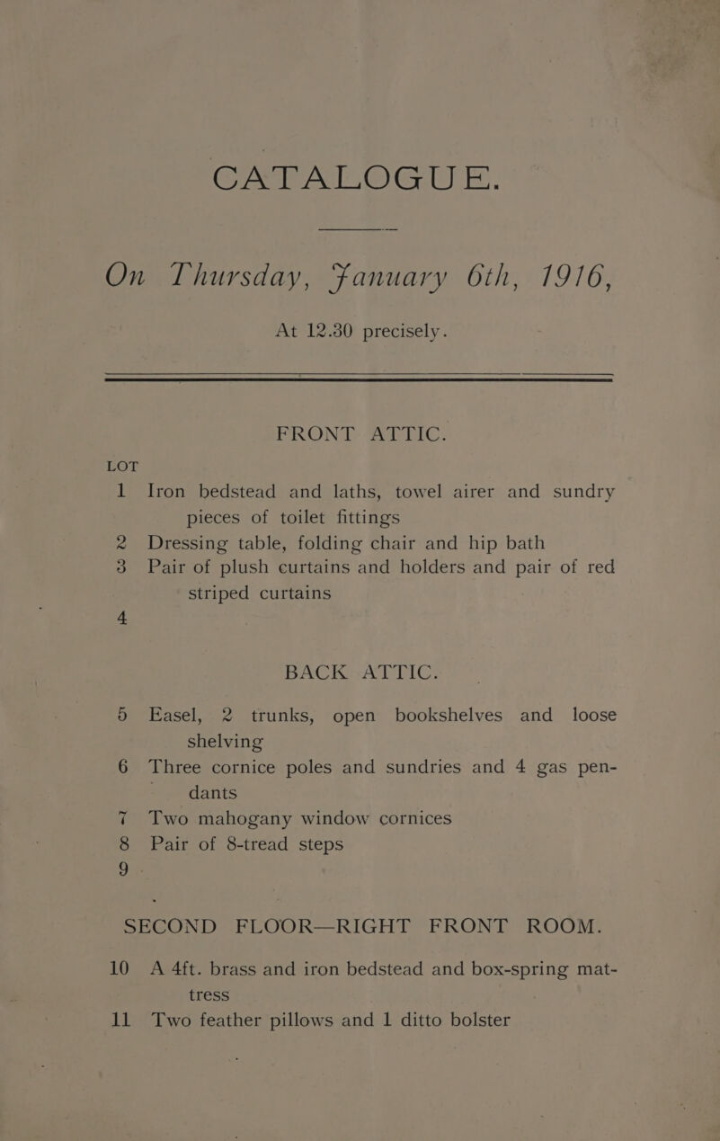 CATALOGUE. LOT c © At 12.30 precisely. FRONT Saehic, Iron bedstead and laths, towel airer and sundry pieces of toilet fittings Dressing table, folding chair and hip bath Pair of plush curtains and holders and pair of red striped curtains BACK -ATTIC. Easel, 2 trunks, open bookshelves and_ loose shelving Three cornice poles and sundries and 4 gas pen- ie dants Two mahogany window cornices Pair of 8-tread steps 10 Va) A 4ft. brass and iron bedstead and box-spring mat- tress Two feather pillows and 1 ditto bolster
