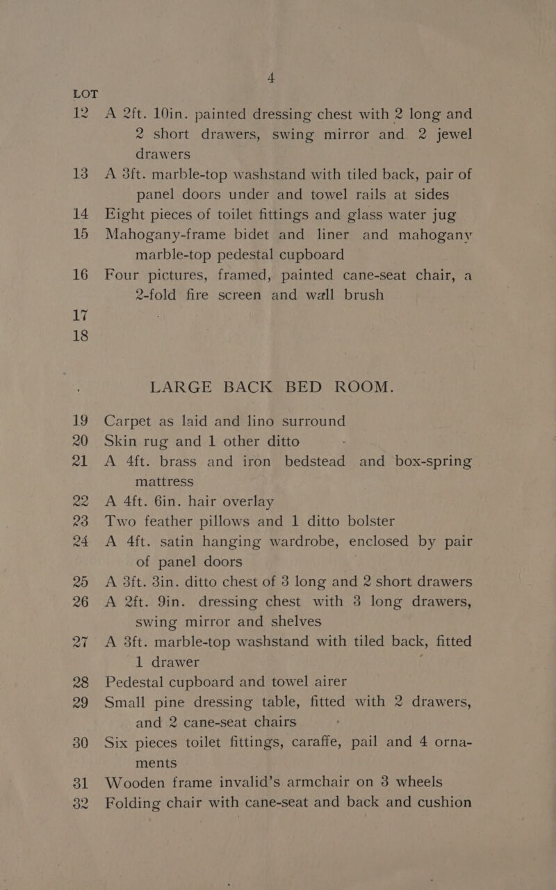 12 on f A 2ft. 10in. painted dressing chest with 2 long and 2 short drawers, swing mirror and 2 jewel drawers A 3ft. marble-top washstand with tiled back, pair of panel doors under and towel rails at sides Eight pieces of toilet fittings and glass water jug Mahogany-frame bidet and liner and mahogany marble-top pedestal cupboard Four pictures, framed, painted cane-seat chair, a 2-fold fire screen and wall brush LARGE BACK BED ROOM. Carpet as laid and lino surround Skin rug and 1 other ditto A 4ft. brass and iron bedstead and box-spring mattress A 4ft. 6in. hair overlay Two feather pillows and 1 ditto bolster A 4ft. satin hanging wardrobe, enclosed by pair of panel doors A 3ft. 3in. ditto chest of 3 long and 2 short drawers A 2ft. 9in. dressing chest with 3 long drawers, swing mirror and shelves A 3ft. marble-top washstand with tiled back, fitted 1 drawer } Pedestal cupboard and towel airer Small pine dressing table, fitted with 2 drawers, and 2 cane-seat chairs Six pieces toilet fittings, caraffe, pail and 4 orna- ments Wooden frame invalid’s armchair on 3 wheels Folding chair with cane-seat and back and cushion