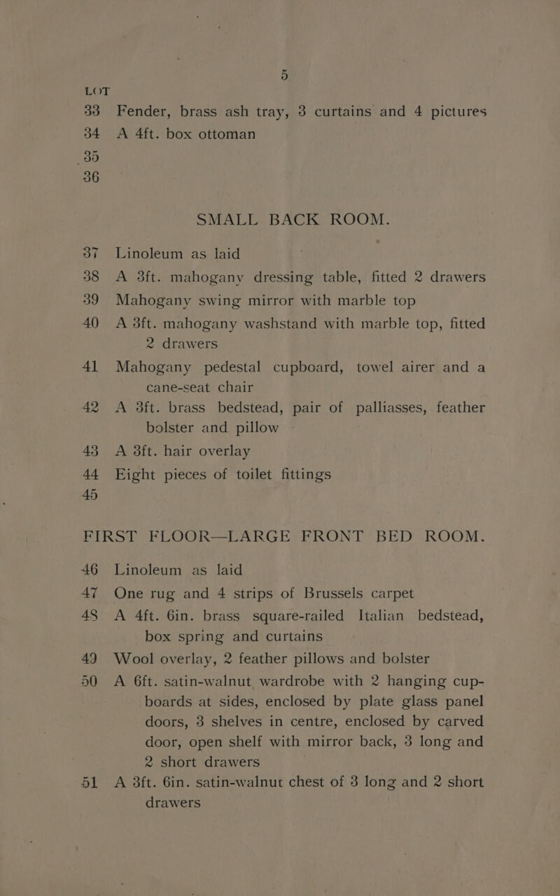 Fender, brass ash tray, 3 curtains and 4 pictures A 4ft. box ottoman SMALL BACK ROOM. Linoleum as laid A 3ft. mahogany dressing table, fitted 2 drawers Mahogany swing mirror with marble top A 3ft. mahogany washstand with marble top, fitted 2 drawers Mahogany pedestal cupboard, towel airer and a cane-seat chair A 3ft. brass bedstead, pair of palliasses, feather bolster and pillow A sft. hair overlay Eight pieces of toilet fittings 46 47 Linoleum as laid One rug and 4 strips of Brussels carpet A 4ft. 6in. brass square-railed Italian bedstead, box spring and curtains Wool overlay, 2 feather pillows and bolster A 6ft. satin-walnut wardrobe with 2 hanging cup- boards at sides, enclosed by plate glass panel doors, 3 shelves in centre, enclosed by carved door, open shelf with mirror back, 3 long and 2 short drawers | A 3ft. 6in. satin-walnut chest of 3 long and 2 short drawers