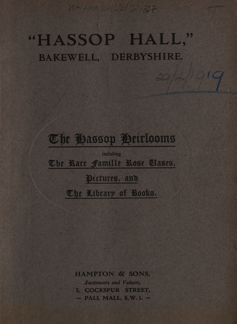 — o&gt; bake es ey “7 : 7 . &amp; ey &gt;»! Cy aOR : y Ae | 2 : Koi aG, ‘e hae HOMES de eh ia oe ; da 4 ~ i ys | L bith ol tie) to pot Be a | i} hf het a. ; ; kan “4 Pf RP LF he FAL | rye fae ee ; ; ; a ’ b 4 ? fe. halt Se | / is 4 ae 6 ie ot) iy &amp;* ¢ J ry 7 ‘ ; “HASSOP | HALL ge BAKEWELL, DERBYSHIRE. Cie Hassop Brirlooms Che Kare Famille ase Clases, : | - Pictures, and ae 7 Cie Library of Books. oe: HAMPTON. &amp; SONS, -. Auctioneers and ‘Valuers, 3, COCKSPUR STREET, — PALL MALL, S.W.1. ——