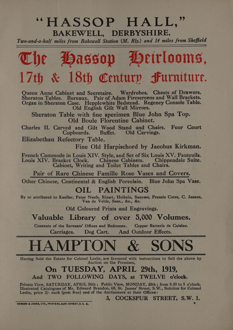 “HASSOP HALL,” BAKEWELL, DERBYSHIRE. Two-and-a-half miles from Bakewell Station (M. Rly.) and 14 miles from Sheffield The Hassop PHeirlooms, 17th &amp; 18th Century Furniture. Queen Anne Cabinet and Secretaire. Wardrobes. Chests of Drawers. Sheraton Tables. Bureaux. Pair of Adam Firescreens and Wall Brackets. Organ in Sheraton Case. Hepplewhite Bedstead. Regency Console Table. Old English Gilt Wall Mirrors. Sheraton Table with fine specimen Blue John Spa Top. Old Boule Florentine Cabinet. Charles II. Carved and Gilt Wood Stand and Chairs. Four Court Cupboards. Buffet. Old Carvings. Elizabethan Refectory Table. Fine Old Harpischord by Jacobus Kirkman. French Commode in Louis XIV. Style, and Set of Six Louis XV. Fauteuils. Louis XIV. Bracket Clock. Chinese Cabinets. Chippendale Suite. Cabinet, Writing and Toilet Tables and Chairs. Pair of Rare Chinese Famille Rose Vases and Covers. Other Chinese, Continental &amp; English Porcelain. Blue John Spa Vase. OIL PAINTINGS By or attributed to Kneller, Peter Neefs, Rizart, Holbein, Snayers, Francis Cotes, C. Jansen, Van de Velde, Senr., &amp;c., &amp;c. Old Coloured Prints and Engravings. Valuable Library of over 5,000 Volumes. Contents of the Servants’ Offices and Bedrooms. Copper Batterie de Cuisine. Carriages. Dog Cart. And Outdoor Effects. HAMPTON &amp; SONS Having Sold the Estate for Colonel Leslie, are favoured with instructions to Sell the above by Auction on the Premises, On TUESDAY, APRIL 29th, 1919, And TWO FOLLOWING DAYS, at TWELVE o'clock. Private View, SATURDAY, APRIL 26th; Public View, MONDAY, 28th; from 9.30 to 5 o’clock. Illustrated Catalogues of Mr. Edward Brandon, 68, St. James’ Street, S.W., Solicitor for Colonel Leslie, price 2/- each (post free) and of the Auctioneers at their Offices: 3, COCKSPUR STREET, S.W. 1.