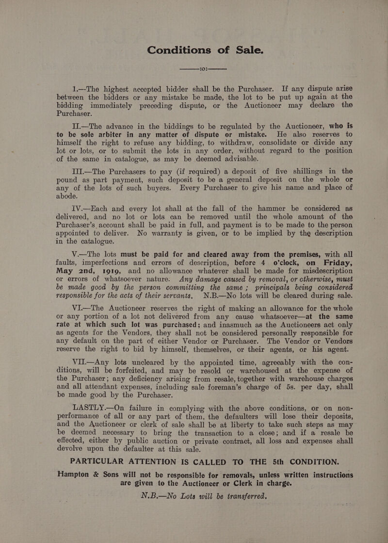 Conditions of Sale. 1.—The highest accepted bidder shall be the Purchaser. If any dispute arise between the bidders or any mistake be made, the lot to be put up again at the bidding immediately preceding dispute, or the Auctioneer may declare the Purchaser. II.—The advance in the biddings to be regulated by the Auctioneer, who is to be sole arbiter in any matter of dispute or mistake. He also reserves to himself the right to refuse any bidding, to withdraw, consolidate or divide any lot or lots, or to submit the lots in any order, without regard to the position of the same in catalogue, as may be deemed advisable. III.—The Purchasers to pay (if required) a deposit of five shillings in the pound as part payment, such deposit to be a general deposit on the whole or any of the lots of such buyers. Every Purchaser to give his name and place of abode. IV.—Each and every lot shall at the fall of the hammer be considered as delivered, and no lot or lots can be removed until the whole amount of the Purchaser’s account shall be paid in full, and payment is to be made to the person appointed to deliver. No warranty is given, or to be implied by the description in the catalogue. V.—tThe lots must be paid for and cleared away from the premises, with all faults, imperfections and errors of description, before 4 o’clock, on Friday, May 2nd, 1919, and no allowance whatever shall be made for misdescription or errors of whatsoever nature: Any damage caused by removal, or ctherwise, must be made good by the person committing the same; principals being considered responsible for the acts of their servants, N.B.—No lots will be cleared during sale. VI.—The Auctioneer reserves the right of making an allowance for the whole or any portion of a lot not delivered from any cause whatsoever—at the same rate at which such lot was purchased; and inasmuch as the Auctioneers act only as agents for the Vendors, they shall not be considered personally responsible for any default on the part of either Vendor or Purchaser. The Vendor or Vendors reserve the right to bid by himself, themselves, or their agents, or his agent. VIT.—Any lots uncleared by the appointed time, agreeably with the con- ditions, will be forfeited, and may be resold or warehoused at the expense of the Purchaser; any deficiency arising from resale, together with warehouse charges and all attendant expenses, including sale foreman’s charge of 5s. per day, shall be made good by the Purchaser. LASTLY.—On failure in complying with the above conditions, or on non- performance of all or any part of them, the defaulters will lose their deposits, and the Auctioneer or clerk of sale shall be at liberty to take such steps as may be deemed necessary to bring the transaction to a close; and if a resale be efiected, either by public auction or private contract, all loss and expenses shall devolve upon the defaulter at this sale. PARTICULAR ATTENTION IS CALLED TO THE 5th CONDITION. Hampton &amp; Sons will not be responsible for removals, unless written instructions are given to the Auctioneer or Clerk in charge. N.B.—No Lots will be transferred.