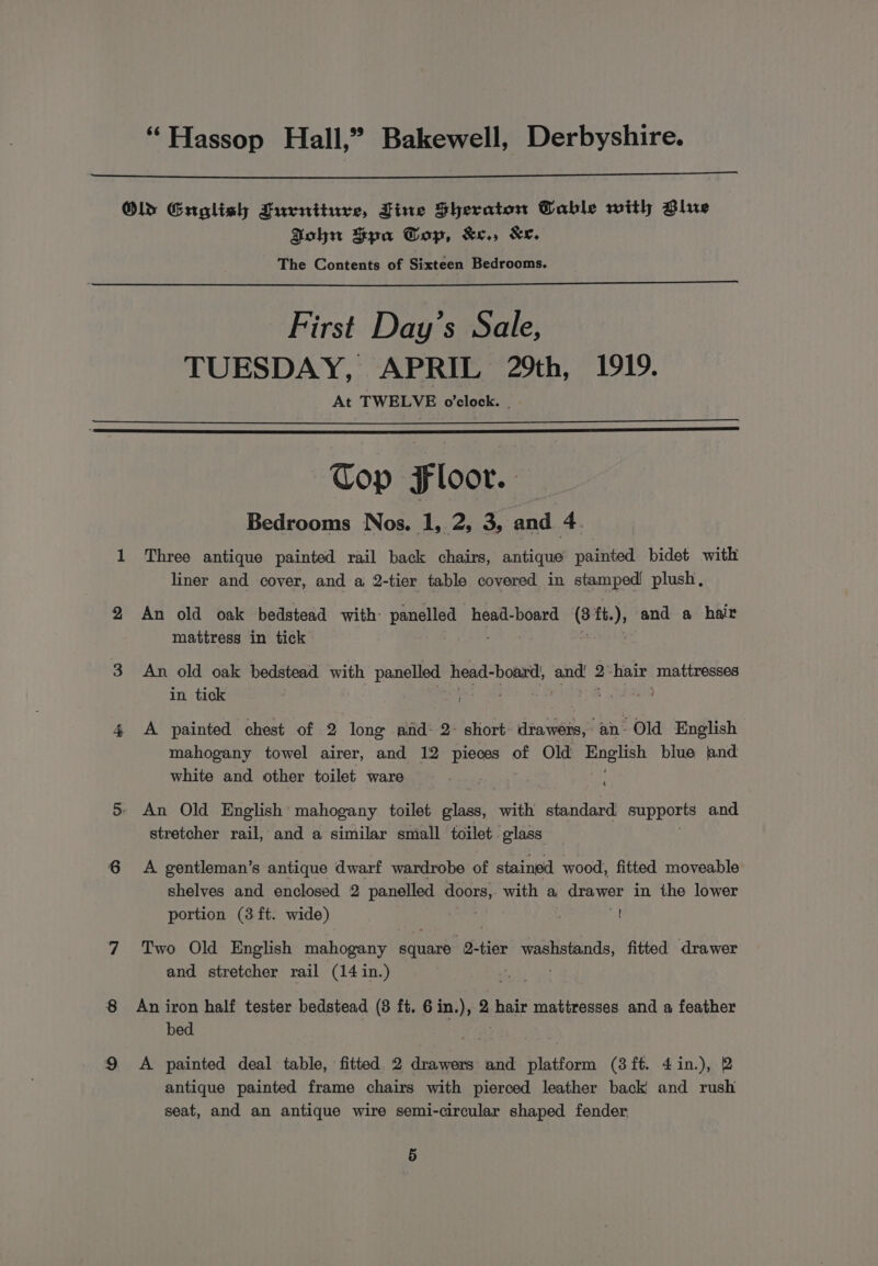 “Hassop Hall,” Bakewell, Derbyshire. Old Guolish Furniture, Fine Sheraton Table with Blue Bohn Spa Top, &amp;e., Ke. The Contents of Sixteen Bedrooms. First Day’s Sale, TUESDAY, APRIL 29th, 1919. At TWELVE o'clock. . Cop Floor. Bedrooms Nos. 1, 2, 3, and 4. 1 Three antique painted rail back chairs, antique painted bidet with liner and cover, and a 2-tier table covered in stamped plush, 2 An old oak bedstead with panelled head-board it tt. ) and a hair mattress in tick 3 An old oak bedstead with panelled head- board, beh 2° hair mattresses in tick 4 A painted chest of 2 long and: 2- short drawers, eee Old English mahogany towel airer, and 12 pieces of Old alten blue nd white and other toilet ware cad 5 An Old English mahogany toilet glass, with standard Supports and stretcher rail, and a similar small toilet glass 6 A gentleman’s antique dwarf wardrobe of stained wood, fitted moveable shelves and enclosed 2 panelled reat with a drawer in the lower portion (3 ft. wide) = 7 Two Old English Sra hogan aes -Q-tier hae tennant fitted drawer and stretcher rail (14 in.) 8 Aniron half tester bedstead (3 ft. 6in.), 2 hair mattresses and a feather bed | . | 9 A painted deal table, fitted 2 drawers and platform (3ft. 4in.), 2 antique painted frame chairs with pierced leather back and rush seat, and an antique wire semi-circular shaped fender